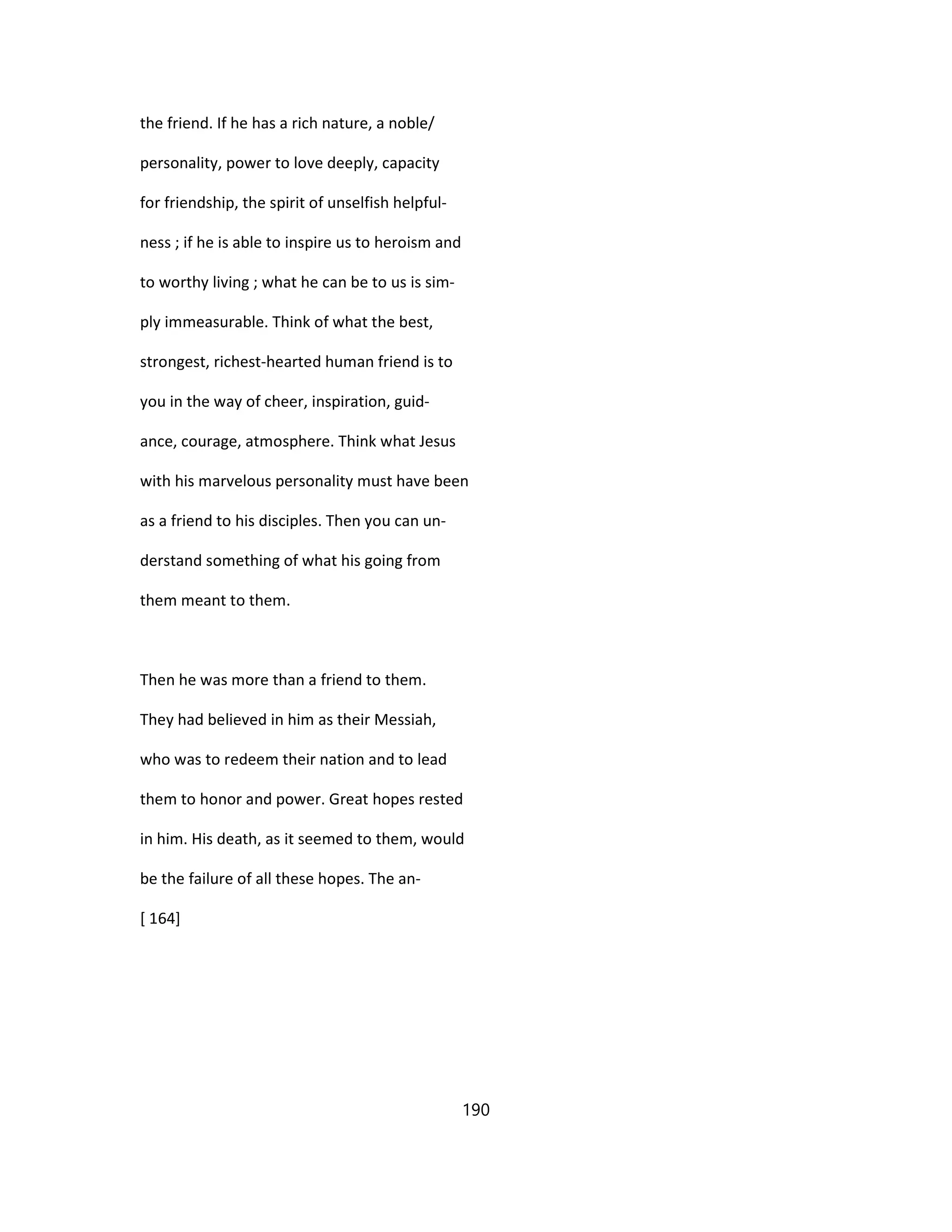 the friend. If he has a rich nature, a noble/
personality, power to love deeply, capacity
for friendship, the spirit of unselfish helpful-
ness ; if he is able to inspire us to heroism and
to worthy living ; what he can be to us is sim-
ply immeasurable. Think of what the best,
strongest, richest-hearted human friend is to
you in the way of cheer, inspiration, guid-
ance, courage, atmosphere. Think what Jesus
with his marvelous personality must have been
as a friend to his disciples. Then you can un-
derstand something of what his going from
them meant to them.
Then he was more than a friend to them.
They had believed in him as their Messiah,
who was to redeem their nation and to lead
them to honor and power. Great hopes rested
in him. His death, as it seemed to them, would
be the failure of all these hopes. The an-
[ 164]
190
 