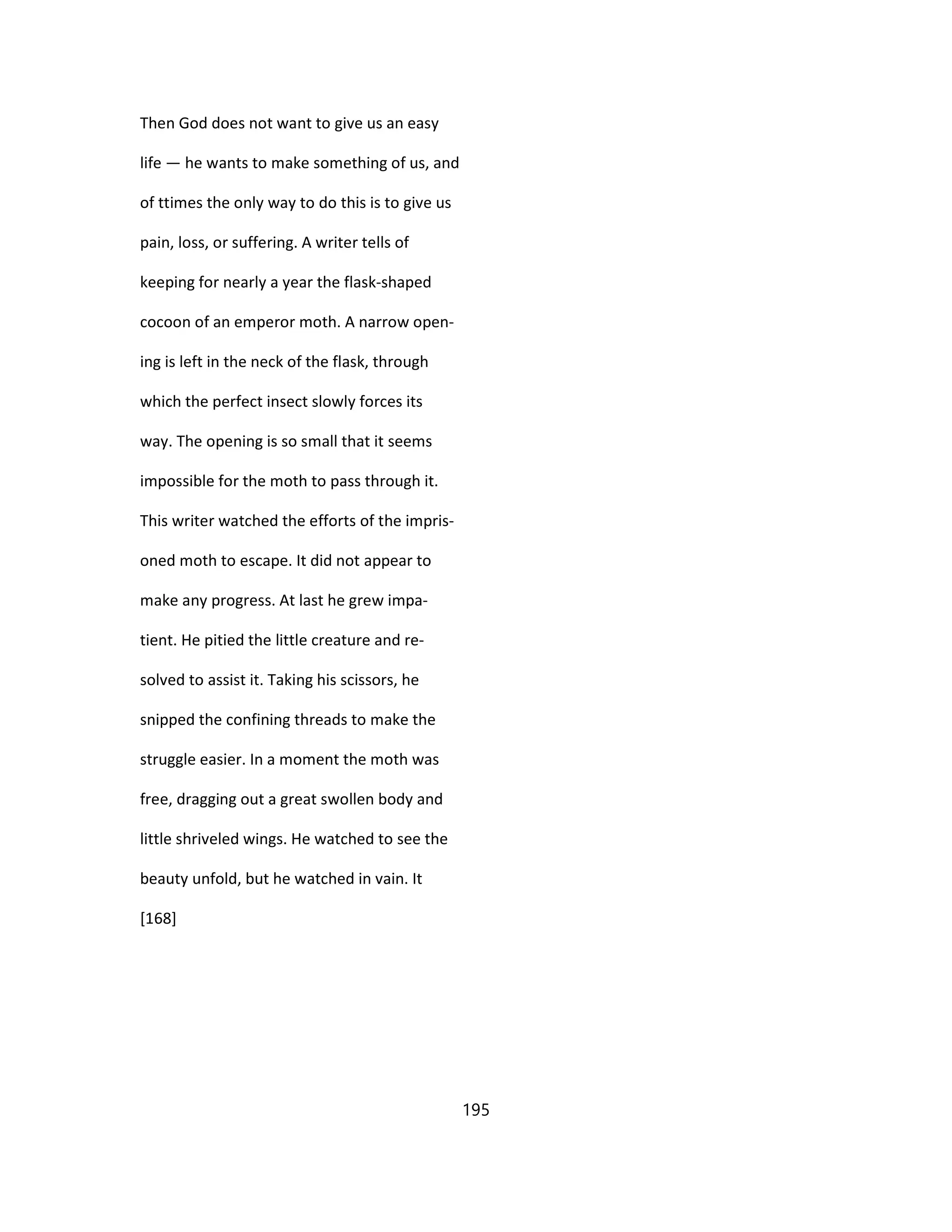 Then God does not want to give us an easy
life — he wants to make something of us, and
of ttimes the only way to do this is to give us
pain, loss, or suffering. A writer tells of
keeping for nearly a year the flask-shaped
cocoon of an emperor moth. A narrow open-
ing is left in the neck of the flask, through
which the perfect insect slowly forces its
way. The opening is so small that it seems
impossible for the moth to pass through it.
This writer watched the efforts of the impris-
oned moth to escape. It did not appear to
make any progress. At last he grew impa-
tient. He pitied the little creature and re-
solved to assist it. Taking his scissors, he
snipped the confining threads to make the
struggle easier. In a moment the moth was
free, dragging out a great swollen body and
little shriveled wings. He watched to see the
beauty unfold, but he watched in vain. It
[168]
195
 