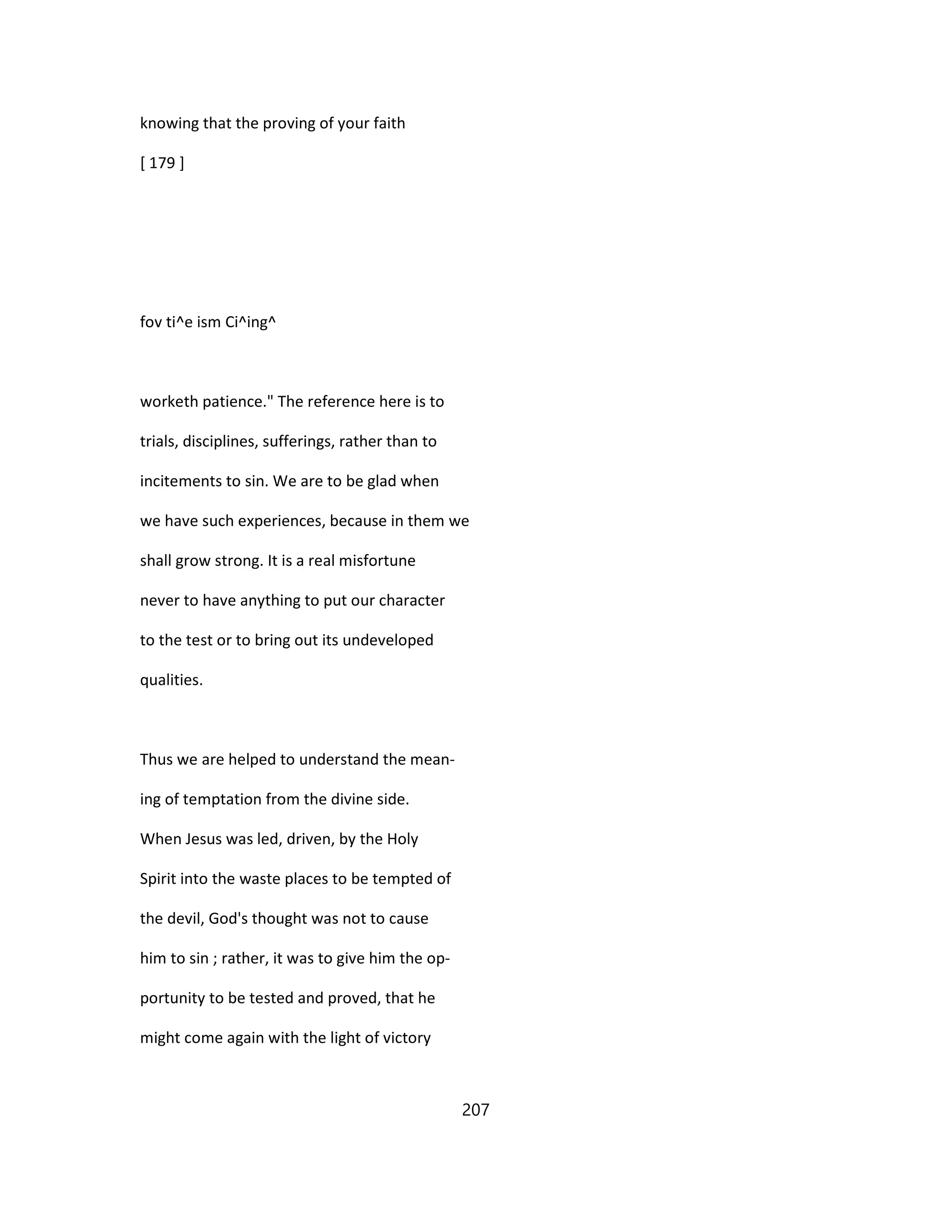 knowing that the proving of your faith
[ 179 ]
fov ti^e ism Ci^ing^
worketh patience." The reference here is to
trials, disciplines, sufferings, rather than to
incitements to sin. We are to be glad when
we have such experiences, because in them we
shall grow strong. It is a real misfortune
never to have anything to put our character
to the test or to bring out its undeveloped
qualities.
Thus we are helped to understand the mean-
ing of temptation from the divine side.
When Jesus was led, driven, by the Holy
Spirit into the waste places to be tempted of
the devil, God's thought was not to cause
him to sin ; rather, it was to give him the op-
portunity to be tested and proved, that he
might come again with the light of victory
207
 