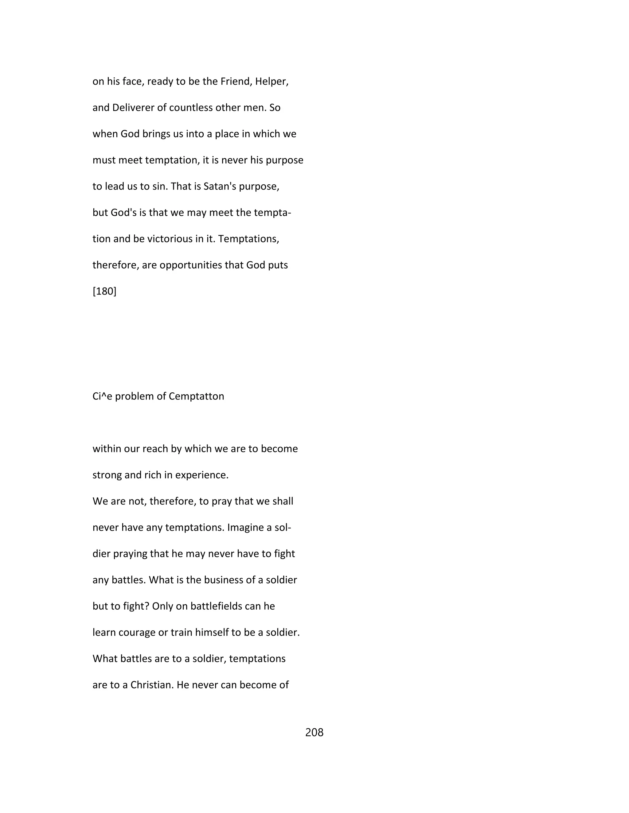 on his face, ready to be the Friend, Helper,
and Deliverer of countless other men. So
when God brings us into a place in which we
must meet temptation, it is never his purpose
to lead us to sin. That is Satan's purpose,
but God's is that we may meet the tempta-
tion and be victorious in it. Temptations,
therefore, are opportunities that God puts
[180]
Ci^e problem of Cemptatton
within our reach by which we are to become
strong and rich in experience.
We are not, therefore, to pray that we shall
never have any temptations. Imagine a sol-
dier praying that he may never have to fight
any battles. What is the business of a soldier
but to fight? Only on battlefields can he
learn courage or train himself to be a soldier.
What battles are to a soldier, temptations
are to a Christian. He never can become of
208
 