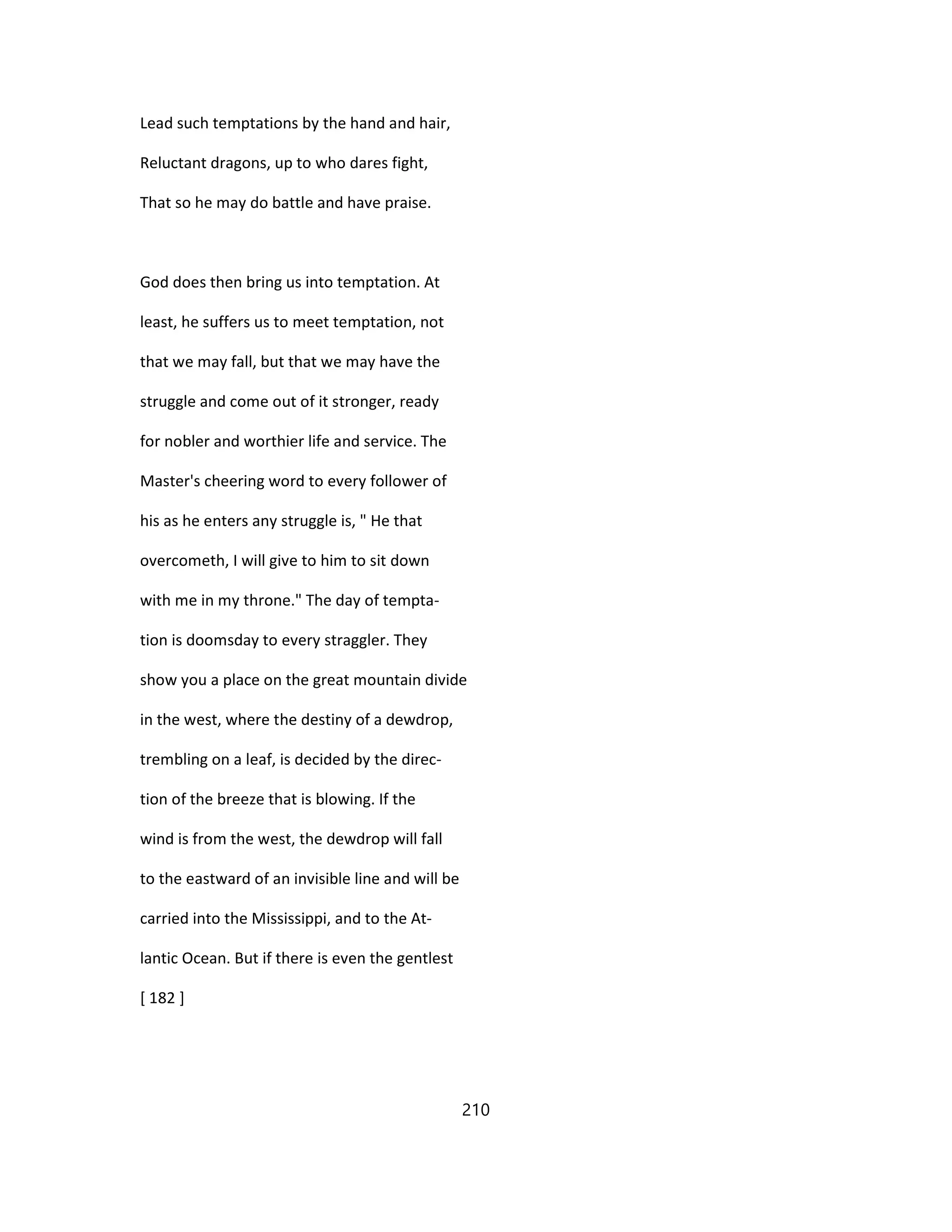Lead such temptations by the hand and hair,
Reluctant dragons, up to who dares fight,
That so he may do battle and have praise.
God does then bring us into temptation. At
least, he suffers us to meet temptation, not
that we may fall, but that we may have the
struggle and come out of it stronger, ready
for nobler and worthier life and service. The
Master's cheering word to every follower of
his as he enters any struggle is, " He that
overcometh, I will give to him to sit down
with me in my throne." The day of tempta-
tion is doomsday to every straggler. They
show you a place on the great mountain divide
in the west, where the destiny of a dewdrop,
trembling on a leaf, is decided by the direc-
tion of the breeze that is blowing. If the
wind is from the west, the dewdrop will fall
to the eastward of an invisible line and will be
carried into the Mississippi, and to the At-
lantic Ocean. But if there is even the gentlest
[ 182 ]
210
 