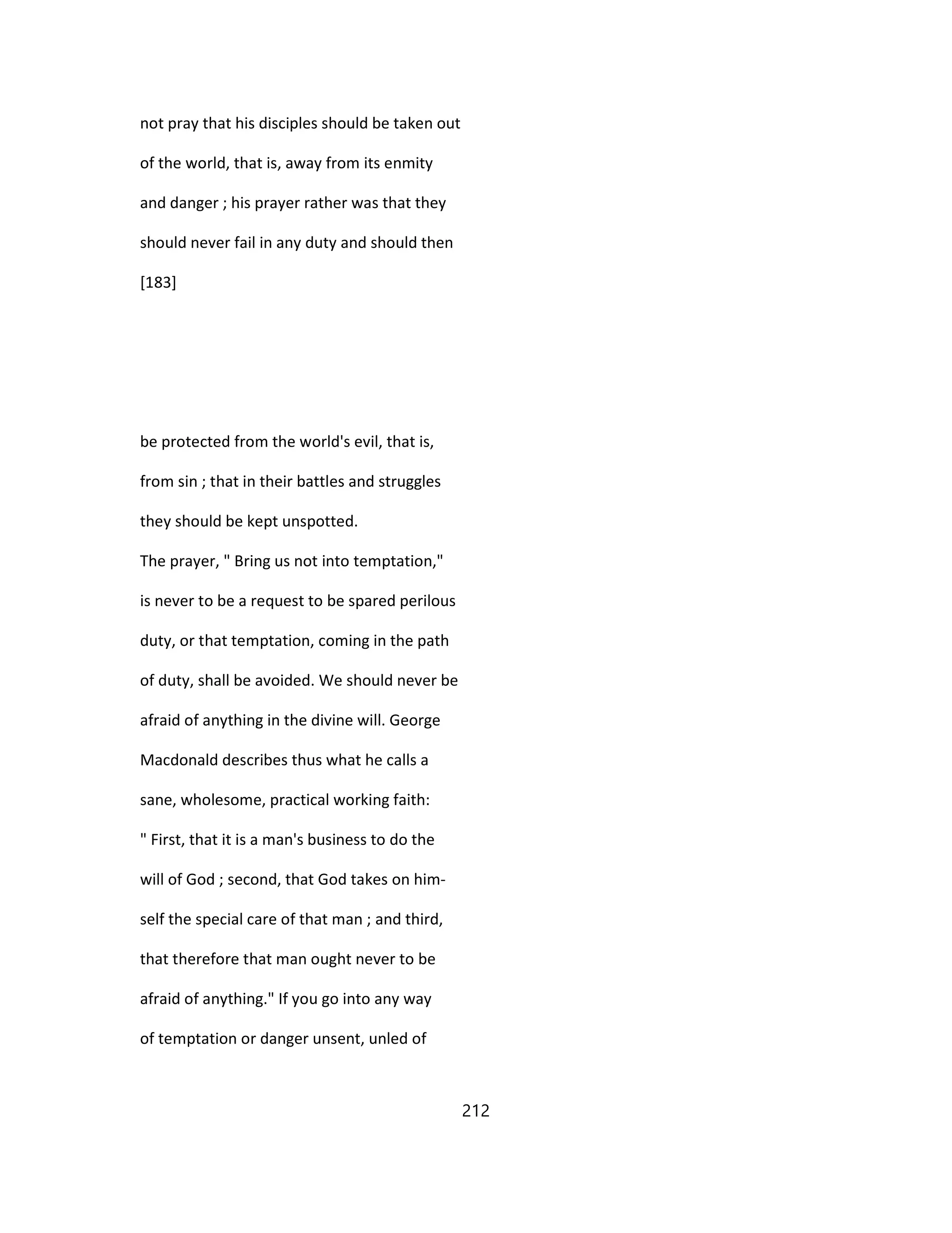 not pray that his disciples should be taken out
of the world, that is, away from its enmity
and danger ; his prayer rather was that they
should never fail in any duty and should then
[183]
be protected from the world's evil, that is,
from sin ; that in their battles and struggles
they should be kept unspotted.
The prayer, " Bring us not into temptation,"
is never to be a request to be spared perilous
duty, or that temptation, coming in the path
of duty, shall be avoided. We should never be
afraid of anything in the divine will. George
Macdonald describes thus what he calls a
sane, wholesome, practical working faith:
" First, that it is a man's business to do the
will of God ; second, that God takes on him-
self the special care of that man ; and third,
that therefore that man ought never to be
afraid of anything." If you go into any way
of temptation or danger unsent, unled of
212
 