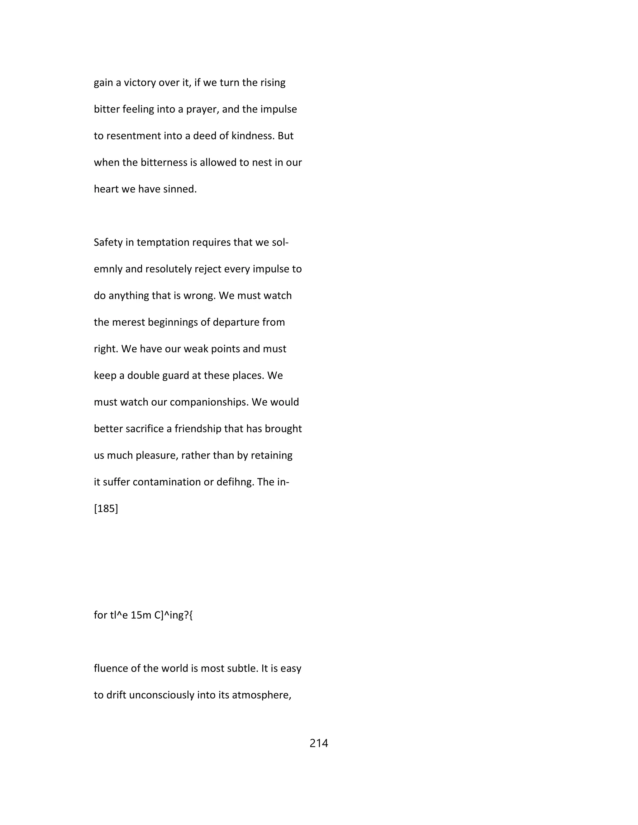 gain a victory over it, if we turn the rising
bitter feeling into a prayer, and the impulse
to resentment into a deed of kindness. But
when the bitterness is allowed to nest in our
heart we have sinned.
Safety in temptation requires that we sol-
emnly and resolutely reject every impulse to
do anything that is wrong. We must watch
the merest beginnings of departure from
right. We have our weak points and must
keep a double guard at these places. We
must watch our companionships. We would
better sacrifice a friendship that has brought
us much pleasure, rather than by retaining
it suffer contamination or defihng. The in-
[185]
for tl^e 15m C]^ing?{
fluence of the world is most subtle. It is easy
to drift unconsciously into its atmosphere,
214
 