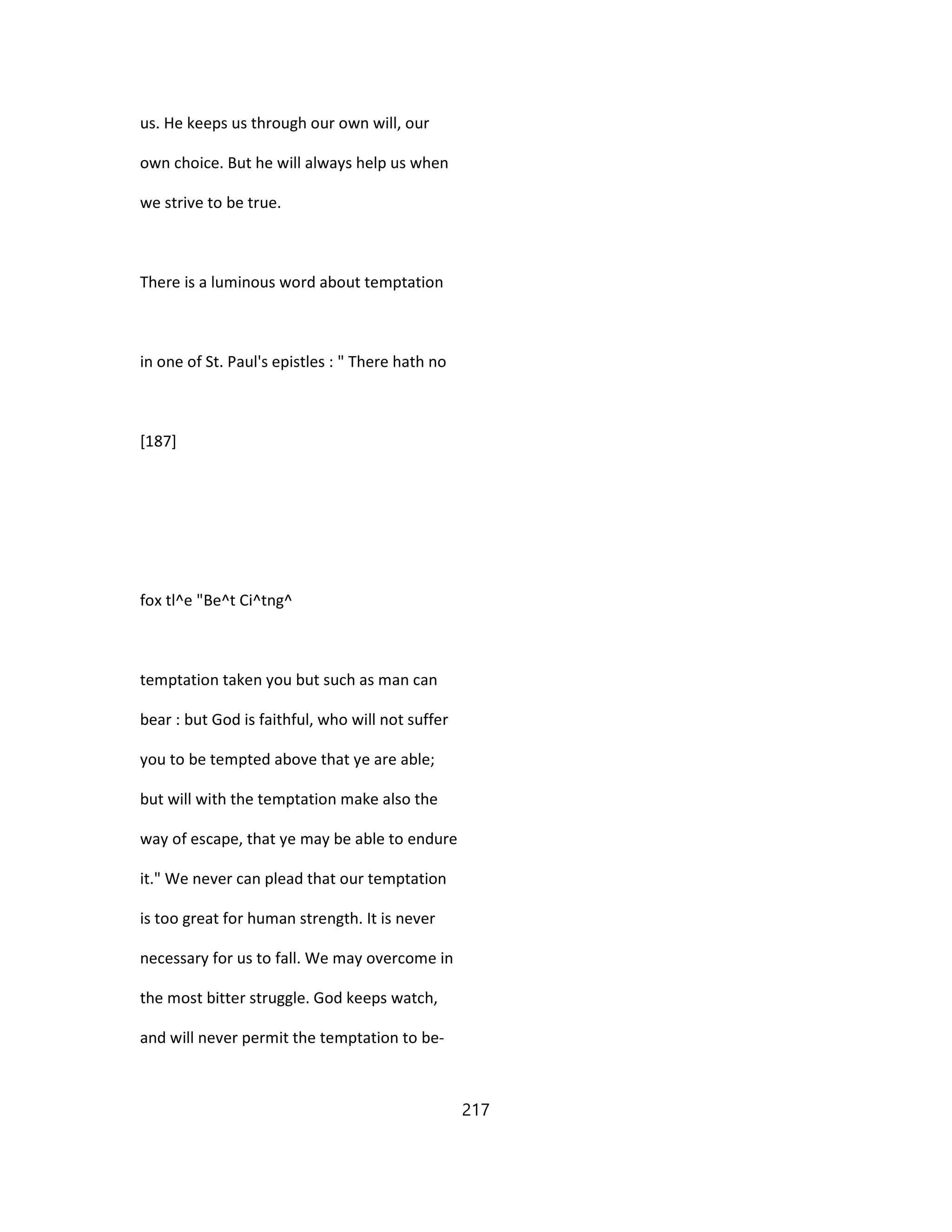 us. He keeps us through our own will, our
own choice. But he will always help us when
we strive to be true.
There is a luminous word about temptation
in one of St. Paul's epistles : " There hath no
[187]
fox tl^e "Be^t Ci^tng^
temptation taken you but such as man can
bear : but God is faithful, who will not suffer
you to be tempted above that ye are able;
but will with the temptation make also the
way of escape, that ye may be able to endure
it." We never can plead that our temptation
is too great for human strength. It is never
necessary for us to fall. We may overcome in
the most bitter struggle. God keeps watch,
and will never permit the temptation to be-
217
 