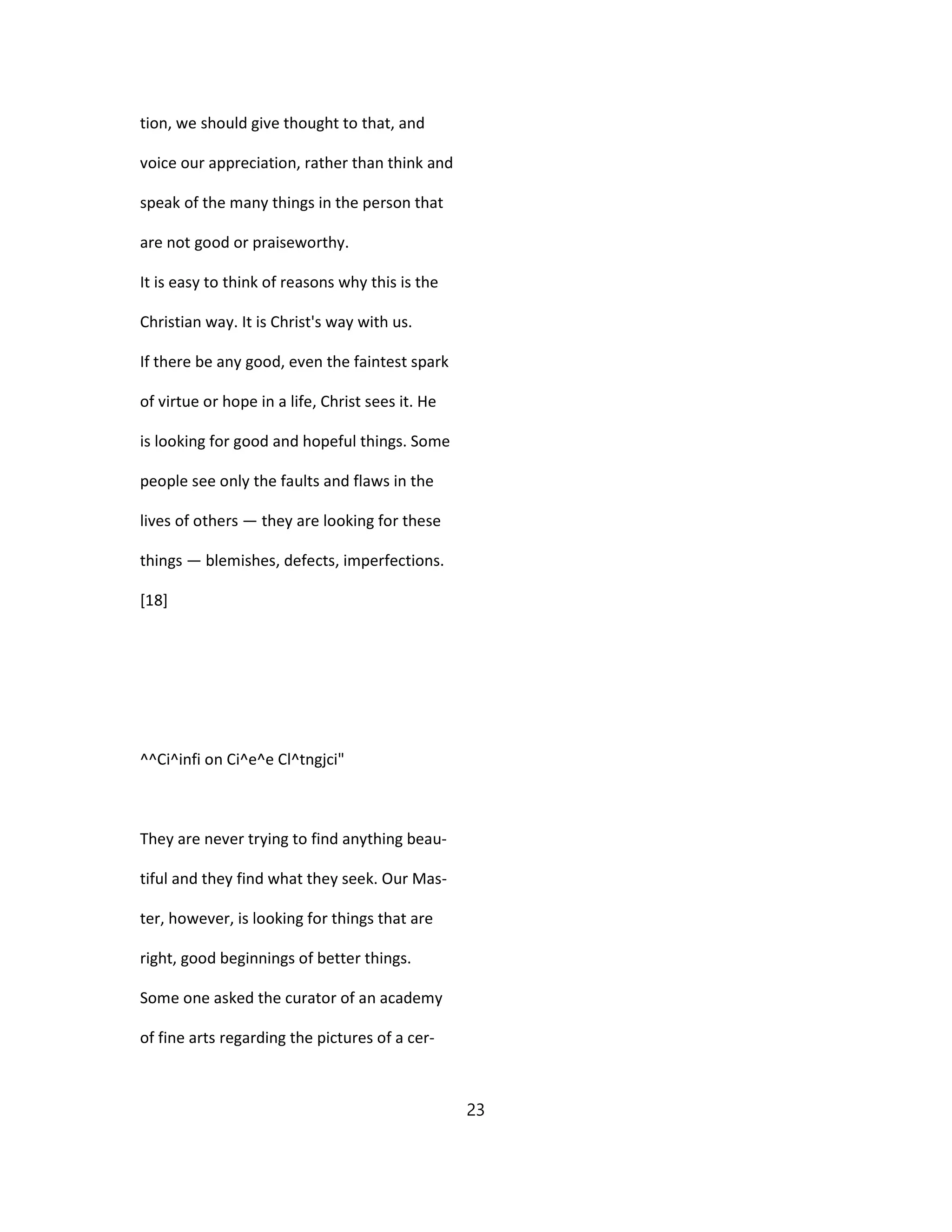 tion, we should give thought to that, and
voice our appreciation, rather than think and
speak of the many things in the person that
are not good or praiseworthy.
It is easy to think of reasons why this is the
Christian way. It is Christ's way with us.
If there be any good, even the faintest spark
of virtue or hope in a life, Christ sees it. He
is looking for good and hopeful things. Some
people see only the faults and flaws in the
lives of others — they are looking for these
things — blemishes, defects, imperfections.
[18]
^^Ci^infi on Ci^e^e Cl^tngjci"
They are never trying to find anything beau-
tiful and they find what they seek. Our Mas-
ter, however, is looking for things that are
right, good beginnings of better things.
Some one asked the curator of an academy
of fine arts regarding the pictures of a cer-
23
 