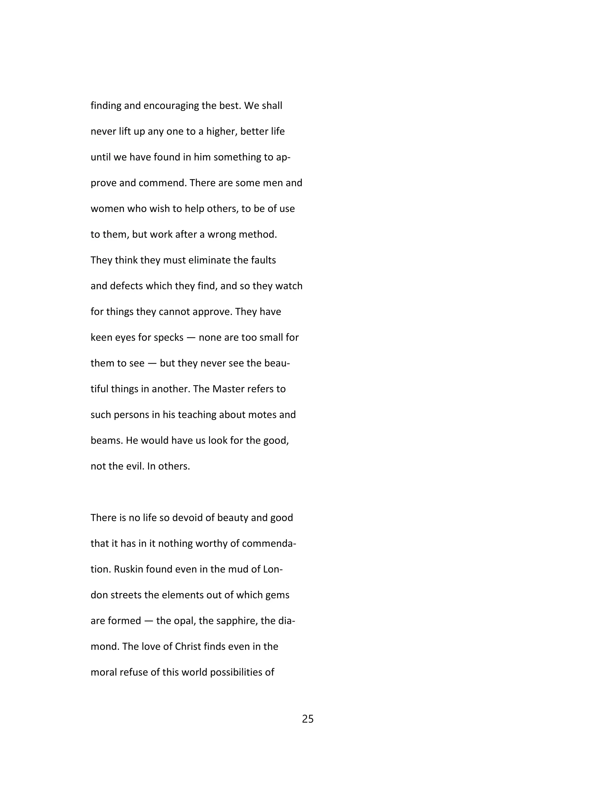 finding and encouraging the best. We shall
never lift up any one to a higher, better life
until we have found in him something to ap-
prove and commend. There are some men and
women who wish to help others, to be of use
to them, but work after a wrong method.
They think they must eliminate the faults
and defects which they find, and so they watch
for things they cannot approve. They have
keen eyes for specks — none are too small for
them to see — but they never see the beau-
tiful things in another. The Master refers to
such persons in his teaching about motes and
beams. He would have us look for the good,
not the evil. In others.
There is no life so devoid of beauty and good
that it has in it nothing worthy of commenda-
tion. Ruskin found even in the mud of Lon-
don streets the elements out of which gems
are formed — the opal, the sapphire, the dia-
mond. The love of Christ finds even in the
moral refuse of this world possibilities of
25
 