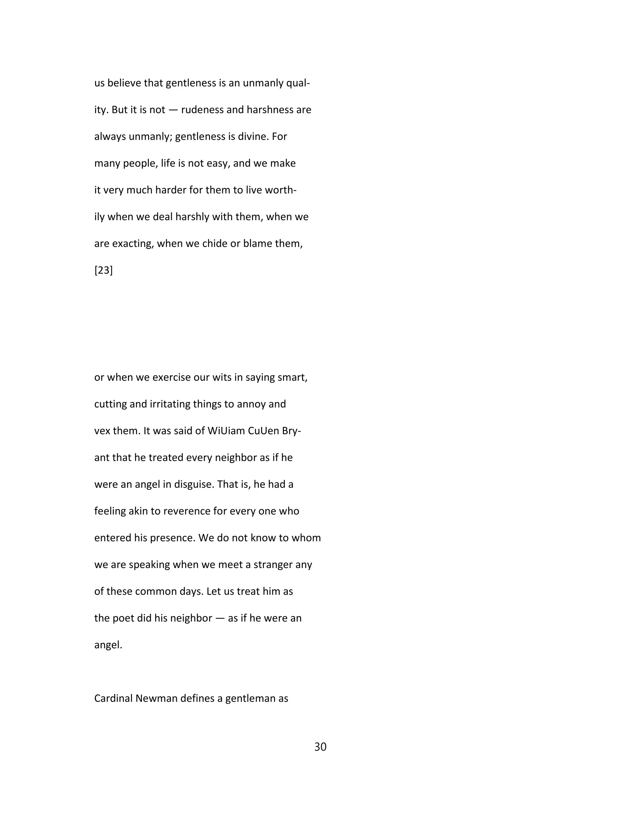 us believe that gentleness is an unmanly qual-
ity. But it is not — rudeness and harshness are
always unmanly; gentleness is divine. For
many people, life is not easy, and we make
it very much harder for them to live worth-
ily when we deal harshly with them, when we
are exacting, when we chide or blame them,
[23]
or when we exercise our wits in saying smart,
cutting and irritating things to annoy and
vex them. It was said of WiUiam CuUen Bry-
ant that he treated every neighbor as if he
were an angel in disguise. That is, he had a
feeling akin to reverence for every one who
entered his presence. We do not know to whom
we are speaking when we meet a stranger any
of these common days. Let us treat him as
the poet did his neighbor — as if he were an
angel.
Cardinal Newman defines a gentleman as
30
 