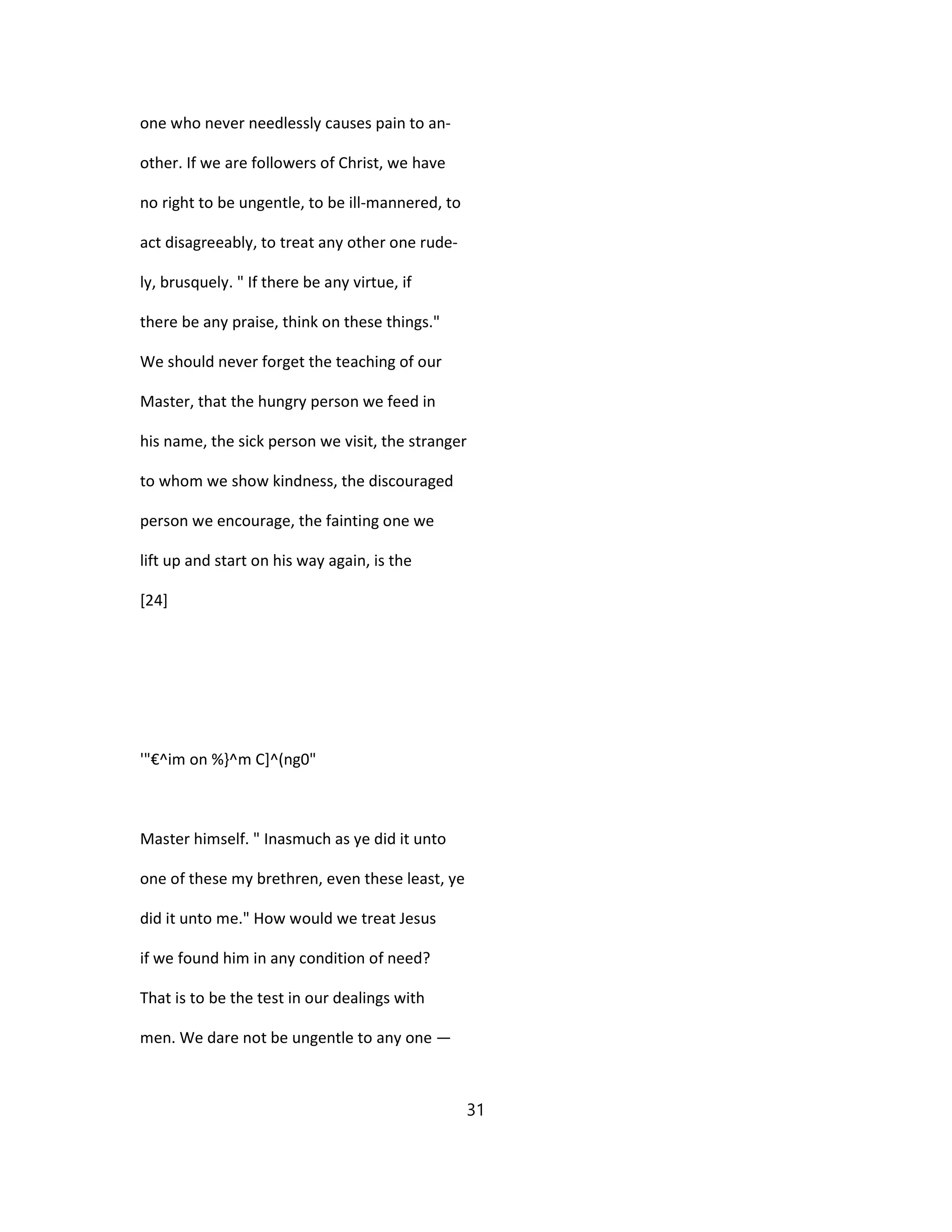 one who never needlessly causes pain to an-
other. If we are followers of Christ, we have
no right to be ungentle, to be ill-mannered, to
act disagreeably, to treat any other one rude-
ly, brusquely. " If there be any virtue, if
there be any praise, think on these things."
We should never forget the teaching of our
Master, that the hungry person we feed in
his name, the sick person we visit, the stranger
to whom we show kindness, the discouraged
person we encourage, the fainting one we
lift up and start on his way again, is the
[24]
'"€^im on %}^m C]^(ng0"
Master himself. " Inasmuch as ye did it unto
one of these my brethren, even these least, ye
did it unto me." How would we treat Jesus
if we found him in any condition of need?
That is to be the test in our dealings with
men. We dare not be ungentle to any one —
31
 