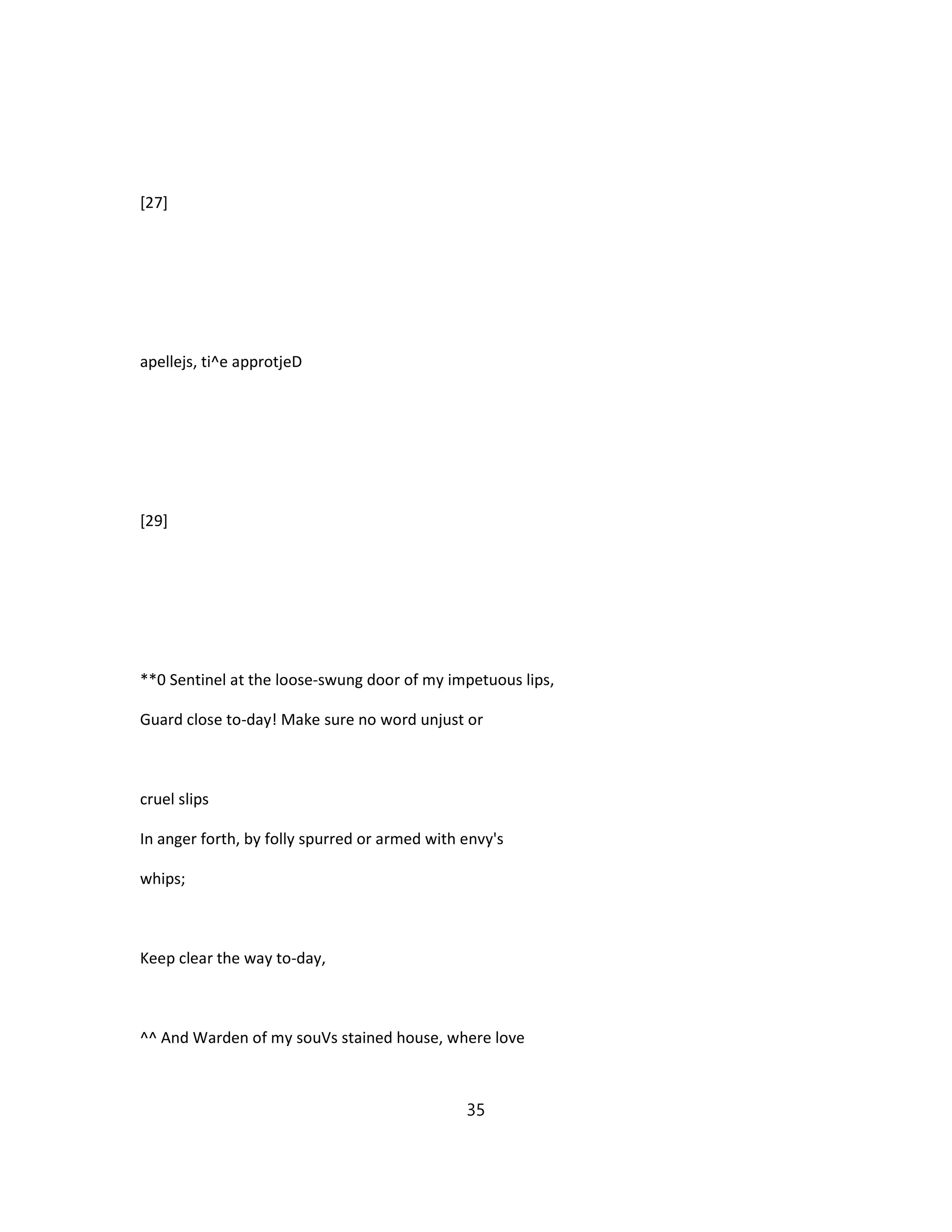[27]
apellejs, ti^e approtjeD
[29]
**0 Sentinel at the loose-swung door of my impetuous lips,
Guard close to-day! Make sure no word unjust or
cruel slips
In anger forth, by folly spurred or armed with envy's
whips;
Keep clear the way to-day,
^^ And Warden of my souVs stained house, where love
35
 