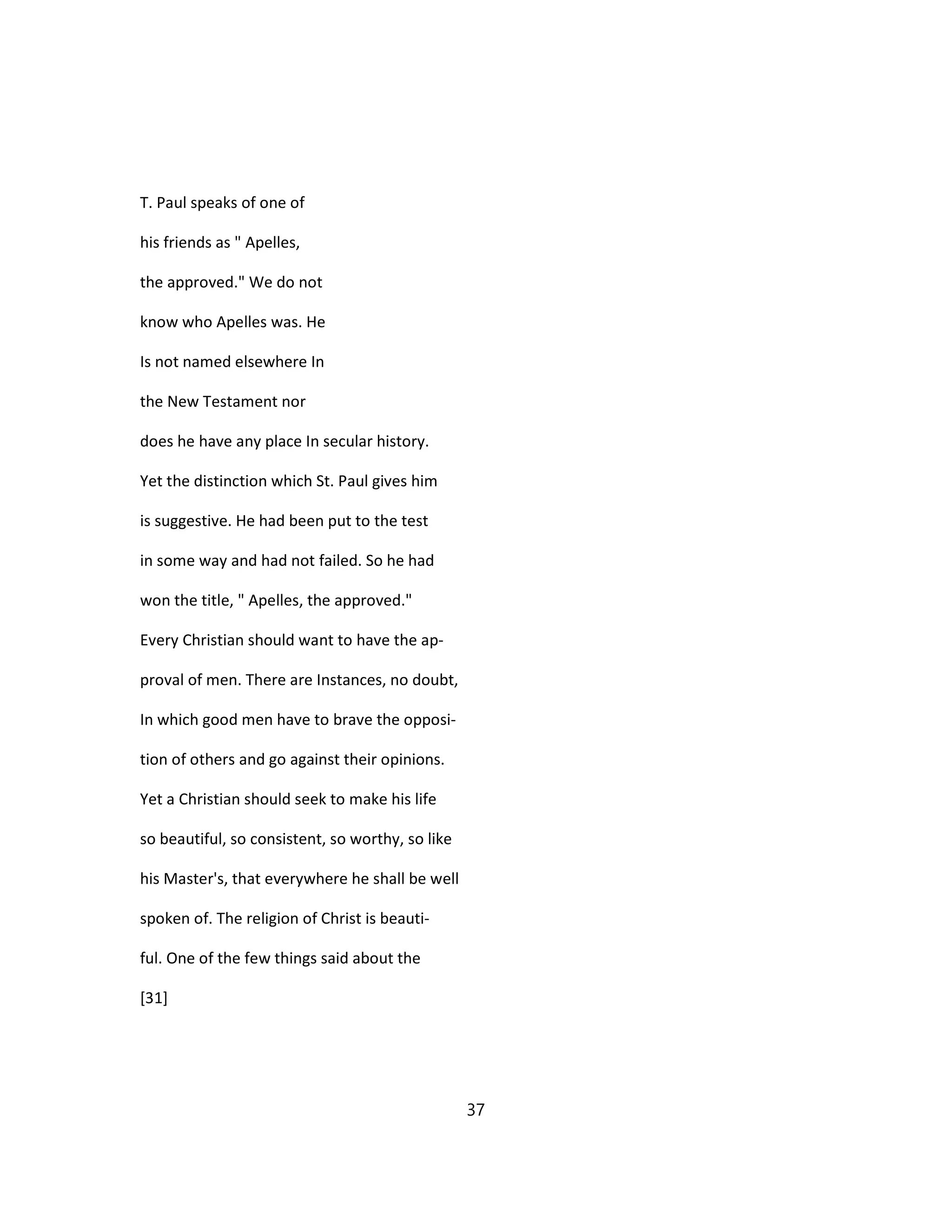 T. Paul speaks of one of
his friends as " Apelles,
the approved." We do not
know who Apelles was. He
Is not named elsewhere In
the New Testament nor
does he have any place In secular history.
Yet the distinction which St. Paul gives him
is suggestive. He had been put to the test
in some way and had not failed. So he had
won the title, " Apelles, the approved."
Every Christian should want to have the ap-
proval of men. There are Instances, no doubt,
In which good men have to brave the opposi-
tion of others and go against their opinions.
Yet a Christian should seek to make his life
so beautiful, so consistent, so worthy, so like
his Master's, that everywhere he shall be well
spoken of. The religion of Christ is beauti-
ful. One of the few things said about the
[31]
37
 