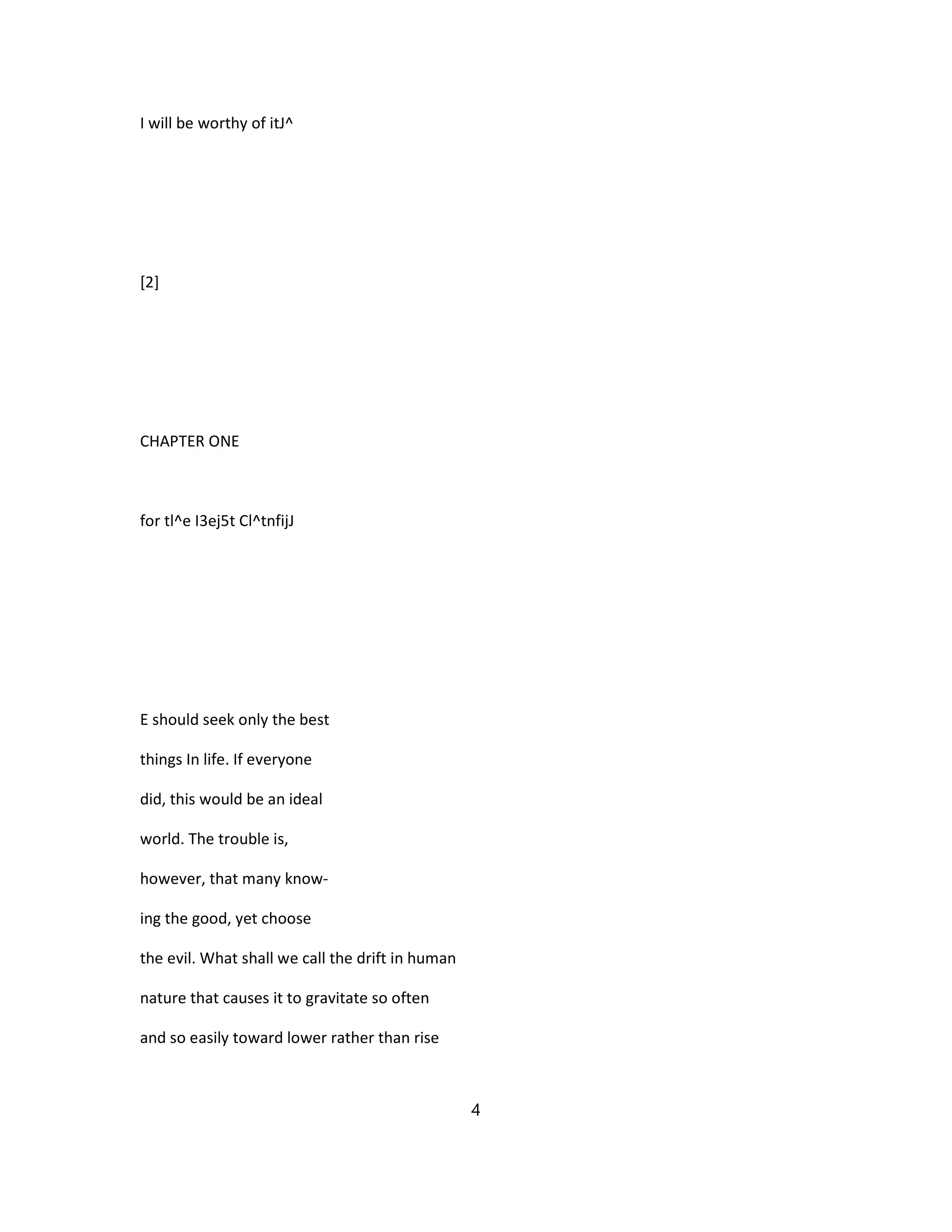 I will be worthy of itJ^
[2]
CHAPTER ONE
for tl^e I3ej5t Cl^tnfijJ
E should seek only the best
things In life. If everyone
did, this would be an ideal
world. The trouble is,
however, that many know-
ing the good, yet choose
the evil. What shall we call the drift in human
nature that causes it to gravitate so often
and so easily toward lower rather than rise
4
 