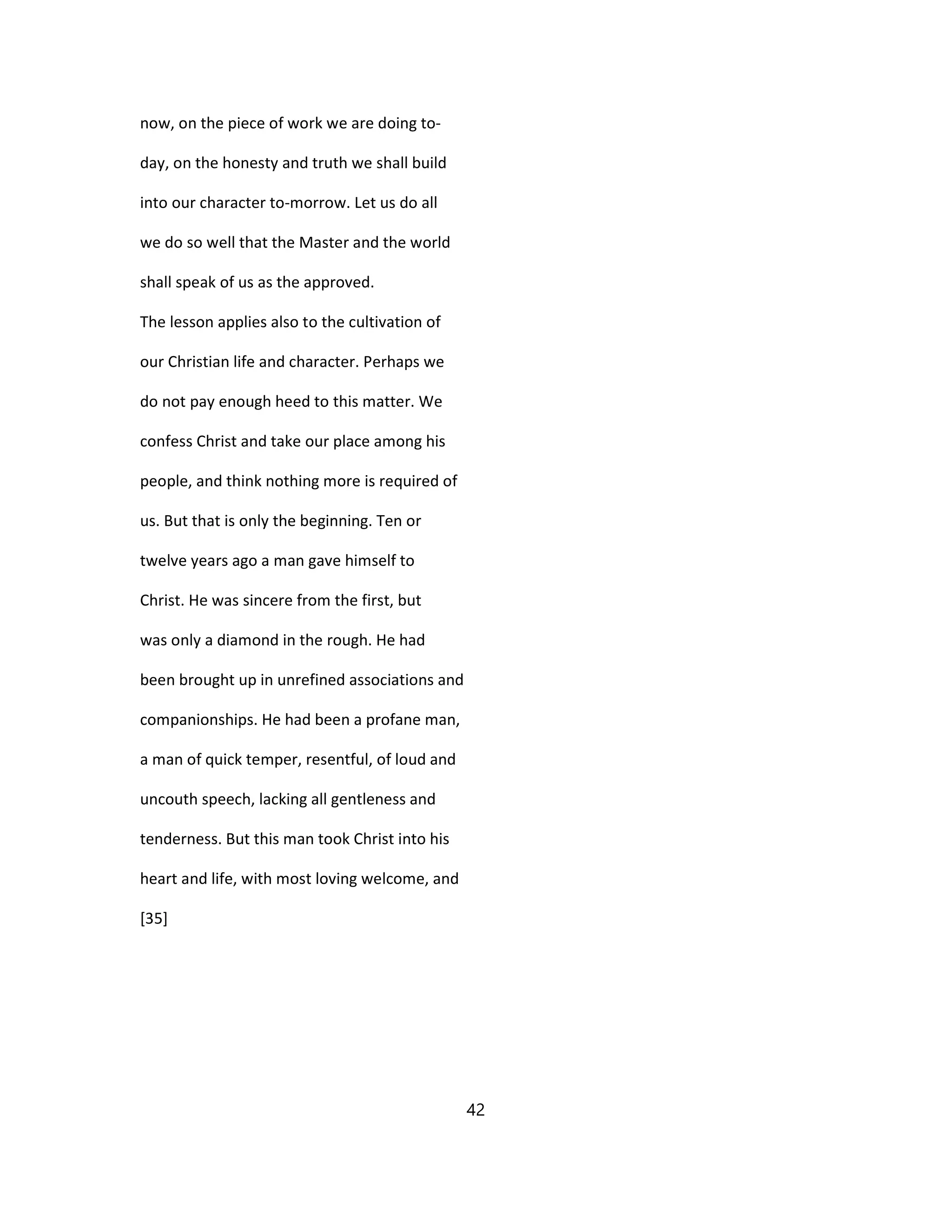 now, on the piece of work we are doing to-
day, on the honesty and truth we shall build
into our character to-morrow. Let us do all
we do so well that the Master and the world
shall speak of us as the approved.
The lesson applies also to the cultivation of
our Christian life and character. Perhaps we
do not pay enough heed to this matter. We
confess Christ and take our place among his
people, and think nothing more is required of
us. But that is only the beginning. Ten or
twelve years ago a man gave himself to
Christ. He was sincere from the first, but
was only a diamond in the rough. He had
been brought up in unrefined associations and
companionships. He had been a profane man,
a man of quick temper, resentful, of loud and
uncouth speech, lacking all gentleness and
tenderness. But this man took Christ into his
heart and life, with most loving welcome, and
[35]
42
 