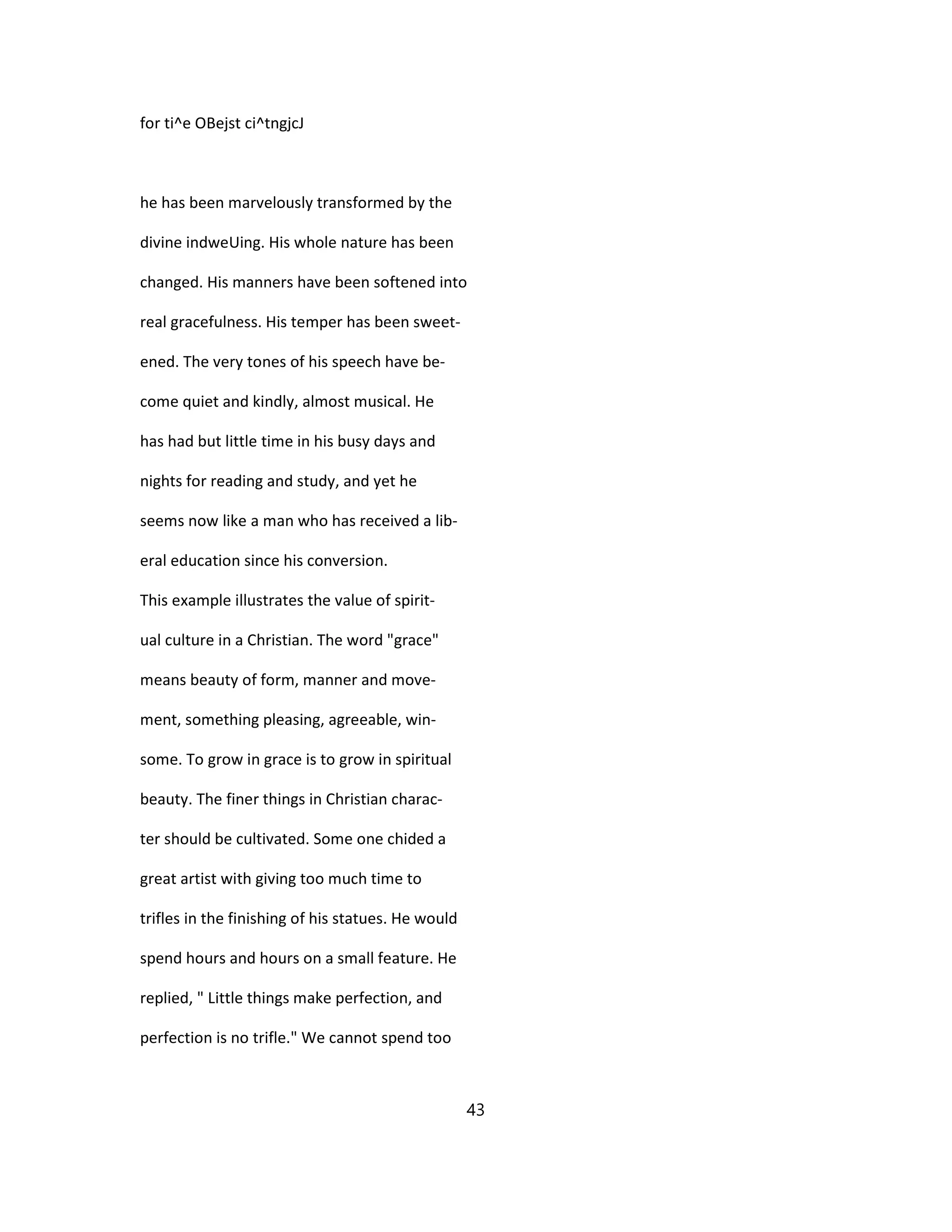 for ti^e OBejst ci^tngjcJ
he has been marvelously transformed by the
divine indweUing. His whole nature has been
changed. His manners have been softened into
real gracefulness. His temper has been sweet-
ened. The very tones of his speech have be-
come quiet and kindly, almost musical. He
has had but little time in his busy days and
nights for reading and study, and yet he
seems now like a man who has received a lib-
eral education since his conversion.
This example illustrates the value of spirit-
ual culture in a Christian. The word "grace"
means beauty of form, manner and move-
ment, something pleasing, agreeable, win-
some. To grow in grace is to grow in spiritual
beauty. The finer things in Christian charac-
ter should be cultivated. Some one chided a
great artist with giving too much time to
trifles in the finishing of his statues. He would
spend hours and hours on a small feature. He
replied, " Little things make perfection, and
perfection is no trifle." We cannot spend too
43
 
