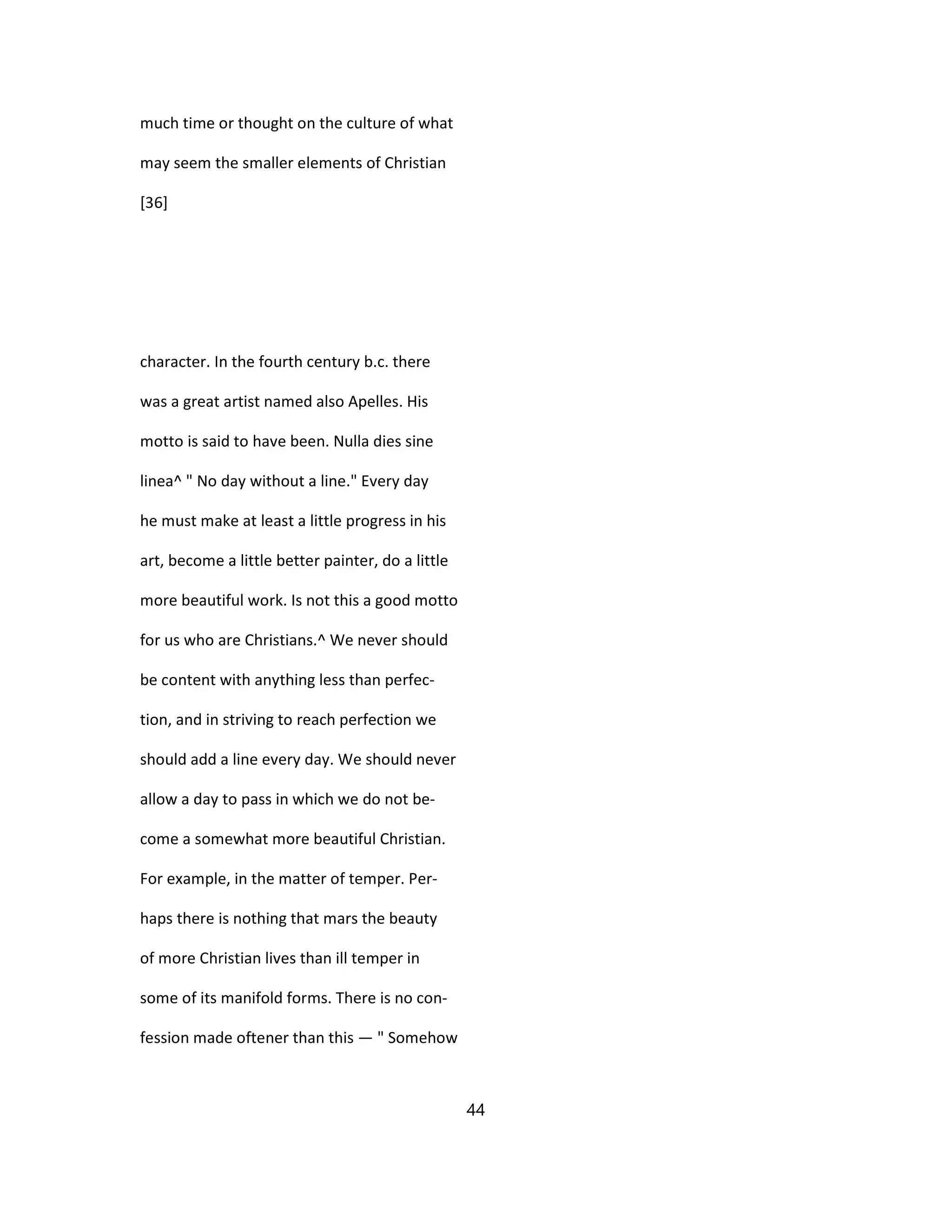 much time or thought on the culture of what
may seem the smaller elements of Christian
[36]
character. In the fourth century b.c. there
was a great artist named also Apelles. His
motto is said to have been. Nulla dies sine
linea^ " No day without a line." Every day
he must make at least a little progress in his
art, become a little better painter, do a little
more beautiful work. Is not this a good motto
for us who are Christians.^ We never should
be content with anything less than perfec-
tion, and in striving to reach perfection we
should add a line every day. We should never
allow a day to pass in which we do not be-
come a somewhat more beautiful Christian.
For example, in the matter of temper. Per-
haps there is nothing that mars the beauty
of more Christian lives than ill temper in
some of its manifold forms. There is no con-
fession made oftener than this — " Somehow
44
 