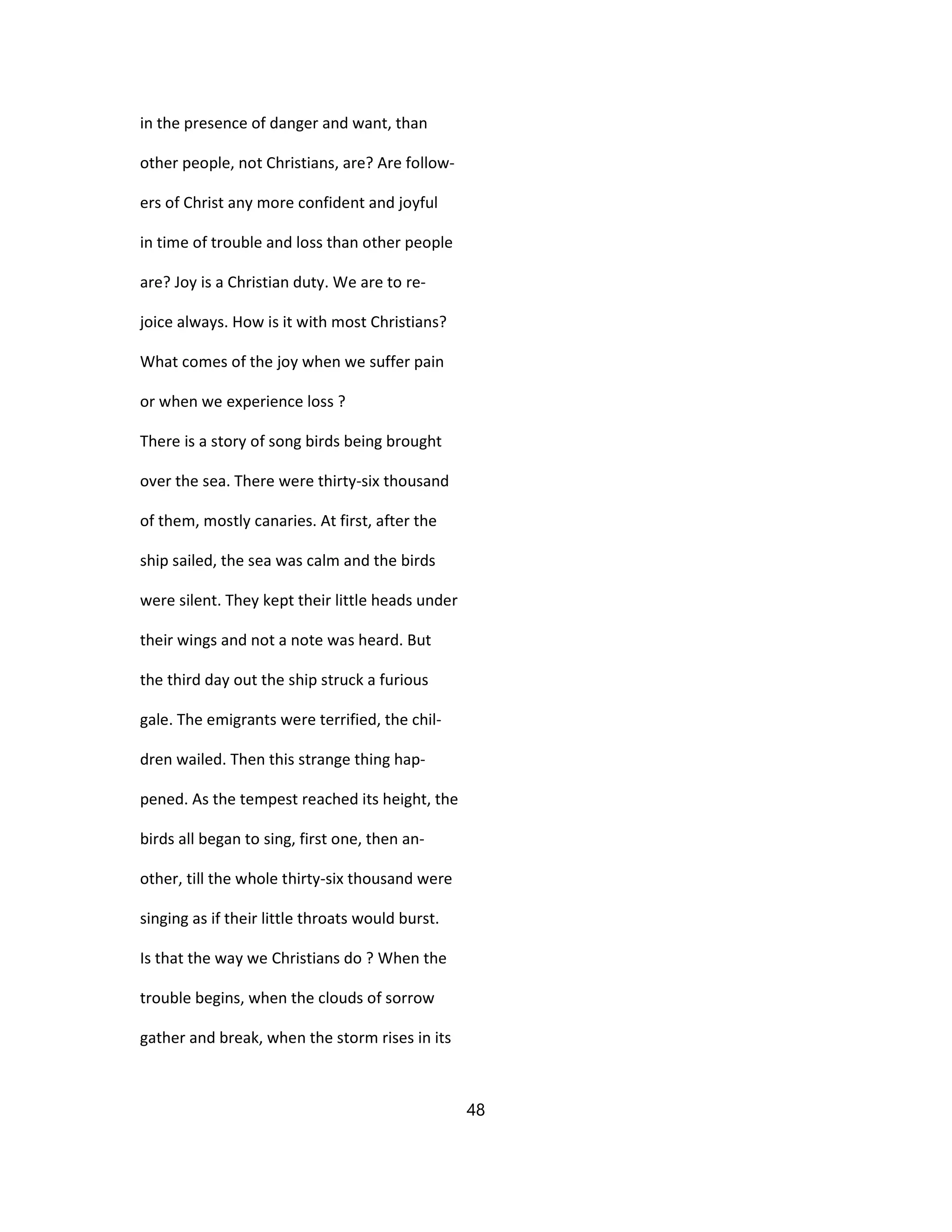 in the presence of danger and want, than
other people, not Christians, are? Are follow-
ers of Christ any more confident and joyful
in time of trouble and loss than other people
are? Joy is a Christian duty. We are to re-
joice always. How is it with most Christians?
What comes of the joy when we suffer pain
or when we experience loss ?
There is a story of song birds being brought
over the sea. There were thirty-six thousand
of them, mostly canaries. At first, after the
ship sailed, the sea was calm and the birds
were silent. They kept their little heads under
their wings and not a note was heard. But
the third day out the ship struck a furious
gale. The emigrants were terrified, the chil-
dren wailed. Then this strange thing hap-
pened. As the tempest reached its height, the
birds all began to sing, first one, then an-
other, till the whole thirty-six thousand were
singing as if their little throats would burst.
Is that the way we Christians do ? When the
trouble begins, when the clouds of sorrow
gather and break, when the storm rises in its
48
 