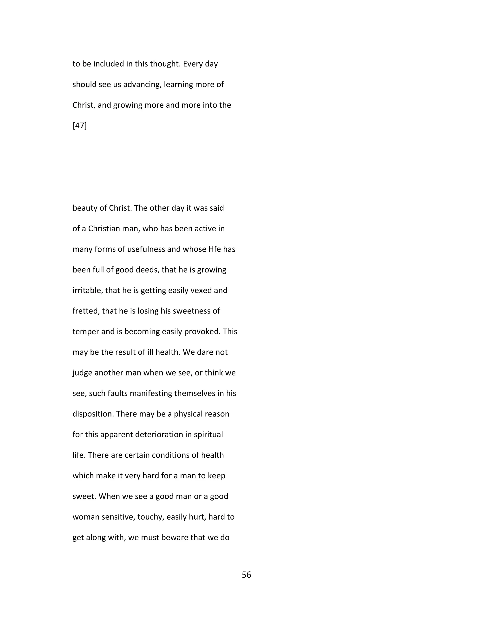 to be included in this thought. Every day
should see us advancing, learning more of
Christ, and growing more and more into the
[47]
beauty of Christ. The other day it was said
of a Christian man, who has been active in
many forms of usefulness and whose Hfe has
been full of good deeds, that he is growing
irritable, that he is getting easily vexed and
fretted, that he is losing his sweetness of
temper and is becoming easily provoked. This
may be the result of ill health. We dare not
judge another man when we see, or think we
see, such faults manifesting themselves in his
disposition. There may be a physical reason
for this apparent deterioration in spiritual
life. There are certain conditions of health
which make it very hard for a man to keep
sweet. When we see a good man or a good
woman sensitive, touchy, easily hurt, hard to
get along with, we must beware that we do
56
 