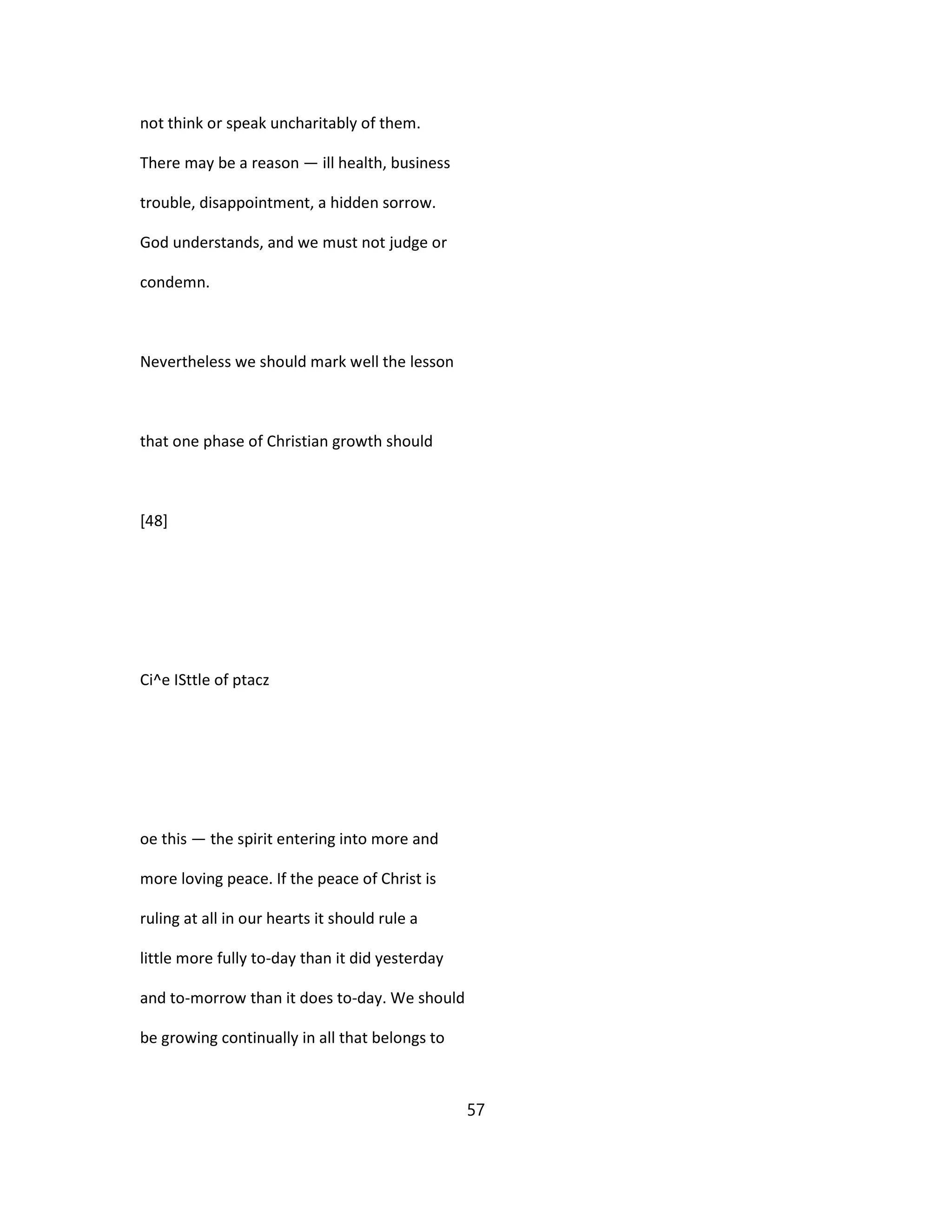 not think or speak uncharitably of them.
There may be a reason — ill health, business
trouble, disappointment, a hidden sorrow.
God understands, and we must not judge or
condemn.
Nevertheless we should mark well the lesson
that one phase of Christian growth should
[48]
Ci^e ISttle of ptacz
oe this — the spirit entering into more and
more loving peace. If the peace of Christ is
ruling at all in our hearts it should rule a
little more fully to-day than it did yesterday
and to-morrow than it does to-day. We should
be growing continually in all that belongs to
57
 