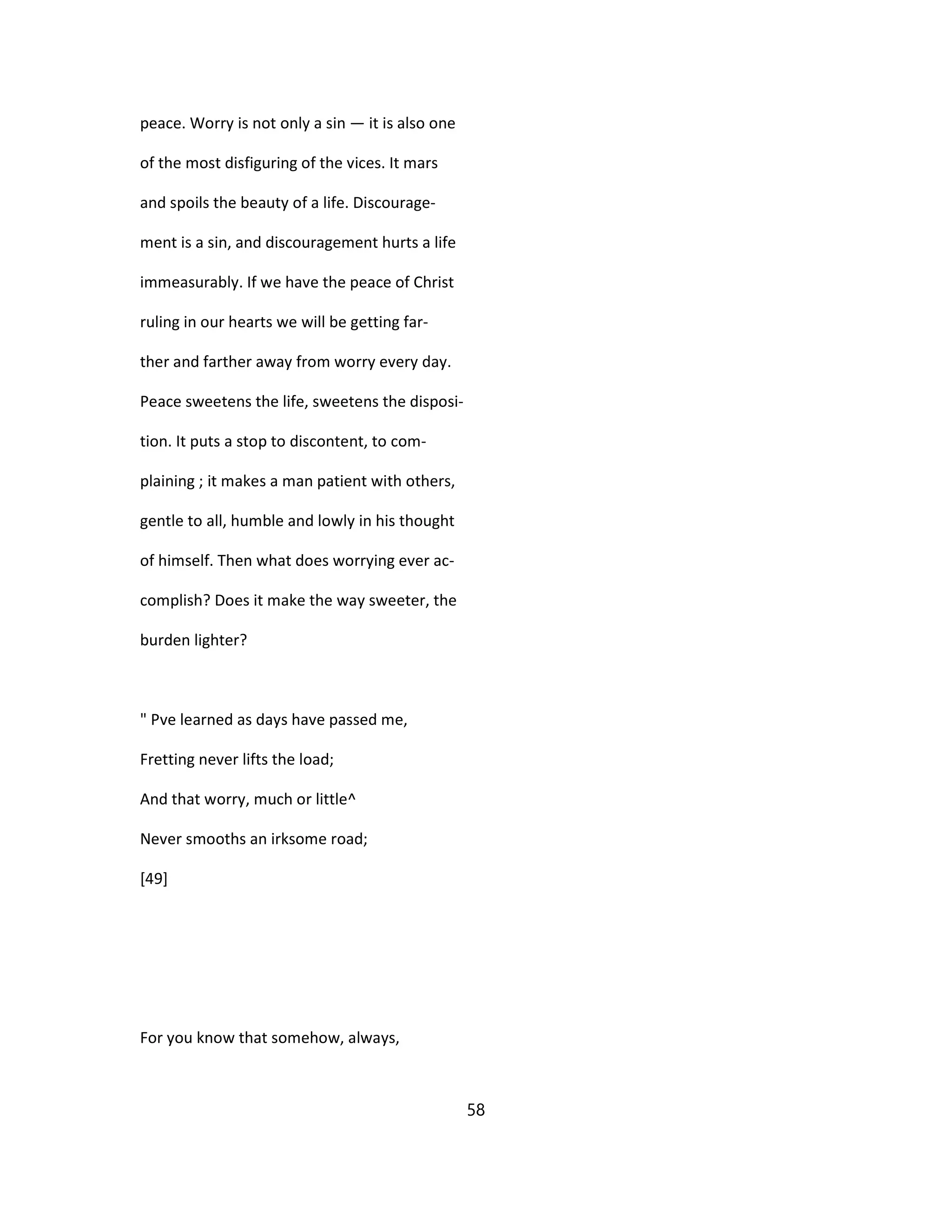 peace. Worry is not only a sin — it is also one
of the most disfiguring of the vices. It mars
and spoils the beauty of a life. Discourage-
ment is a sin, and discouragement hurts a life
immeasurably. If we have the peace of Christ
ruling in our hearts we will be getting far-
ther and farther away from worry every day.
Peace sweetens the life, sweetens the disposi-
tion. It puts a stop to discontent, to com-
plaining ; it makes a man patient with others,
gentle to all, humble and lowly in his thought
of himself. Then what does worrying ever ac-
complish? Does it make the way sweeter, the
burden lighter?
" Pve learned as days have passed me,
Fretting never lifts the load;
And that worry, much or little^
Never smooths an irksome road;
[49]
For you know that somehow, always,
58
 