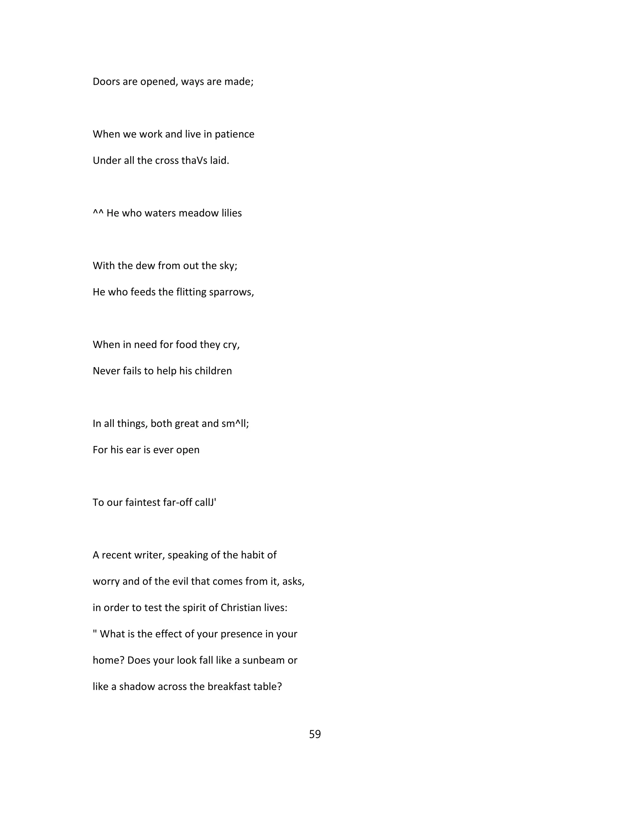 Doors are opened, ways are made;
When we work and live in patience
Under all the cross thaVs laid.
^^ He who waters meadow lilies
With the dew from out the sky;
He who feeds the flitting sparrows,
When in need for food they cry,
Never fails to help his children
In all things, both great and sm^ll;
For his ear is ever open
To our faintest far-off callJ'
A recent writer, speaking of the habit of
worry and of the evil that comes from it, asks,
in order to test the spirit of Christian lives:
" What is the effect of your presence in your
home? Does your look fall like a sunbeam or
like a shadow across the breakfast table?
59
 