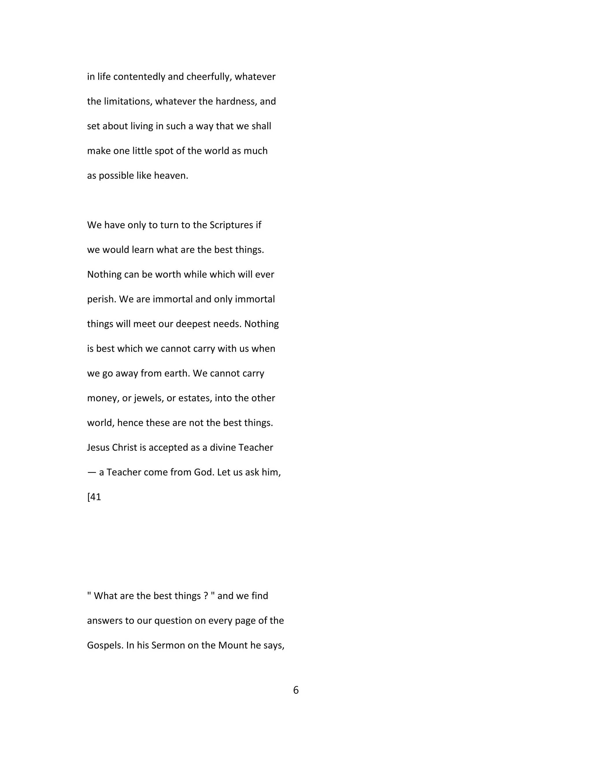 in life contentedly and cheerfully, whatever
the limitations, whatever the hardness, and
set about living in such a way that we shall
make one little spot of the world as much
as possible like heaven.
We have only to turn to the Scriptures if
we would learn what are the best things.
Nothing can be worth while which will ever
perish. We are immortal and only immortal
things will meet our deepest needs. Nothing
is best which we cannot carry with us when
we go away from earth. We cannot carry
money, or jewels, or estates, into the other
world, hence these are not the best things.
Jesus Christ is accepted as a divine Teacher
— a Teacher come from God. Let us ask him,
[41
" What are the best things ? " and we find
answers to our question on every page of the
Gospels. In his Sermon on the Mount he says,
6
 