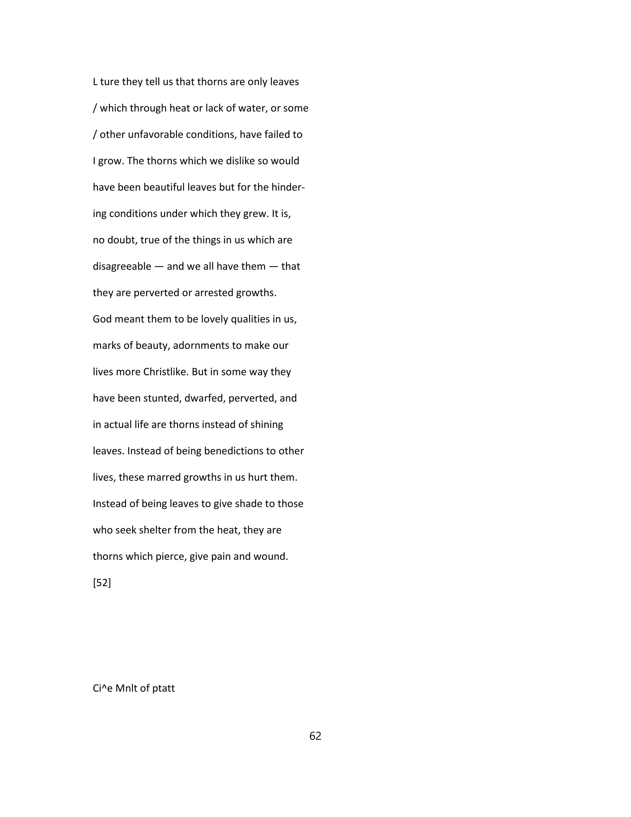 L ture they tell us that thorns are only leaves
/ which through heat or lack of water, or some
/ other unfavorable conditions, have failed to
I grow. The thorns which we dislike so would
have been beautiful leaves but for the hinder-
ing conditions under which they grew. It is,
no doubt, true of the things in us which are
disagreeable — and we all have them — that
they are perverted or arrested growths.
God meant them to be lovely qualities in us,
marks of beauty, adornments to make our
lives more Christlike. But in some way they
have been stunted, dwarfed, perverted, and
in actual life are thorns instead of shining
leaves. Instead of being benedictions to other
lives, these marred growths in us hurt them.
Instead of being leaves to give shade to those
who seek shelter from the heat, they are
thorns which pierce, give pain and wound.
[52]
Ci^e Mnlt of ptatt
62
 