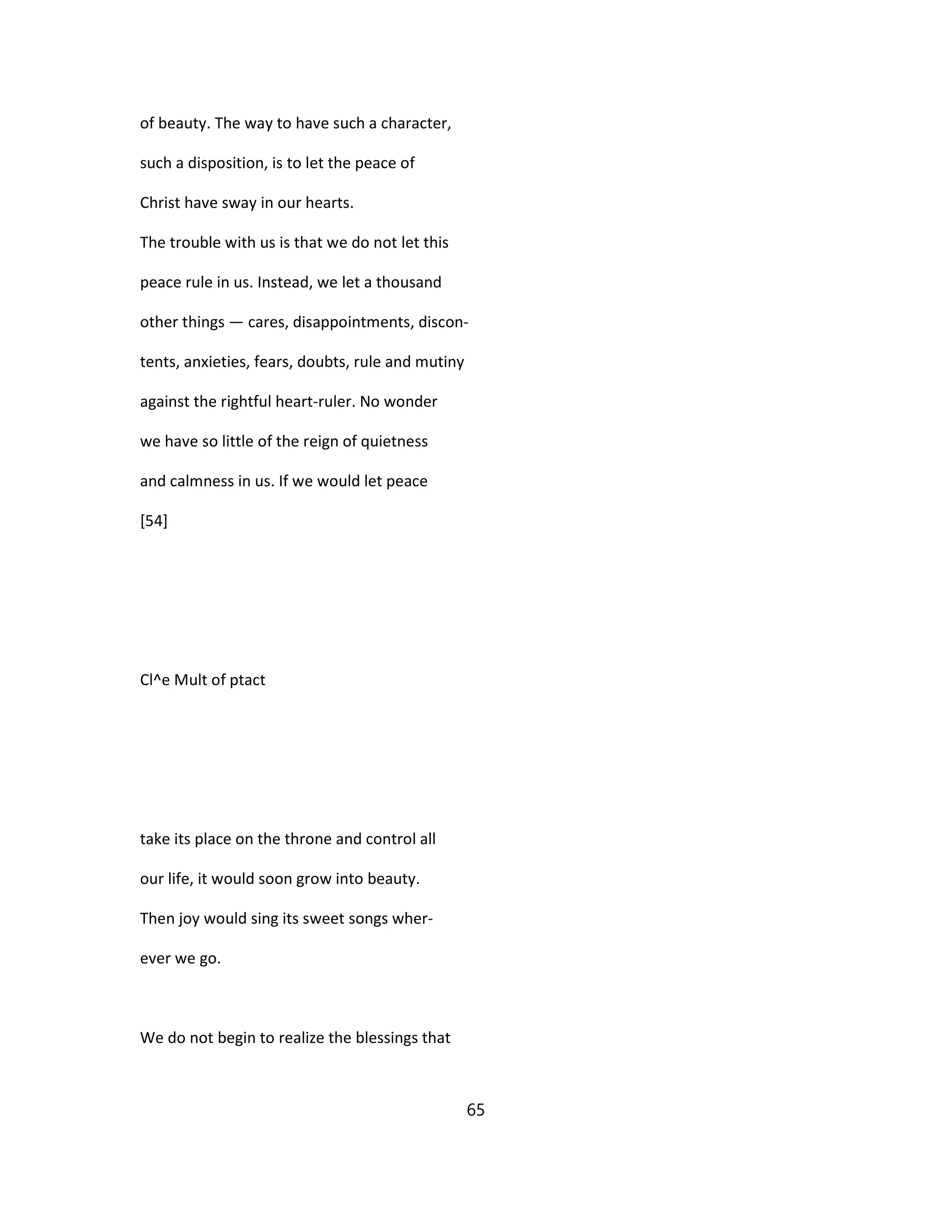 of beauty. The way to have such a character,
such a disposition, is to let the peace of
Christ have sway in our hearts.
The trouble with us is that we do not let this
peace rule in us. Instead, we let a thousand
other things — cares, disappointments, discon-
tents, anxieties, fears, doubts, rule and mutiny
against the rightful heart-ruler. No wonder
we have so little of the reign of quietness
and calmness in us. If we would let peace
[54]
Cl^e Mult of ptact
take its place on the throne and control all
our life, it would soon grow into beauty.
Then joy would sing its sweet songs wher-
ever we go.
We do not begin to realize the blessings that
65
 
