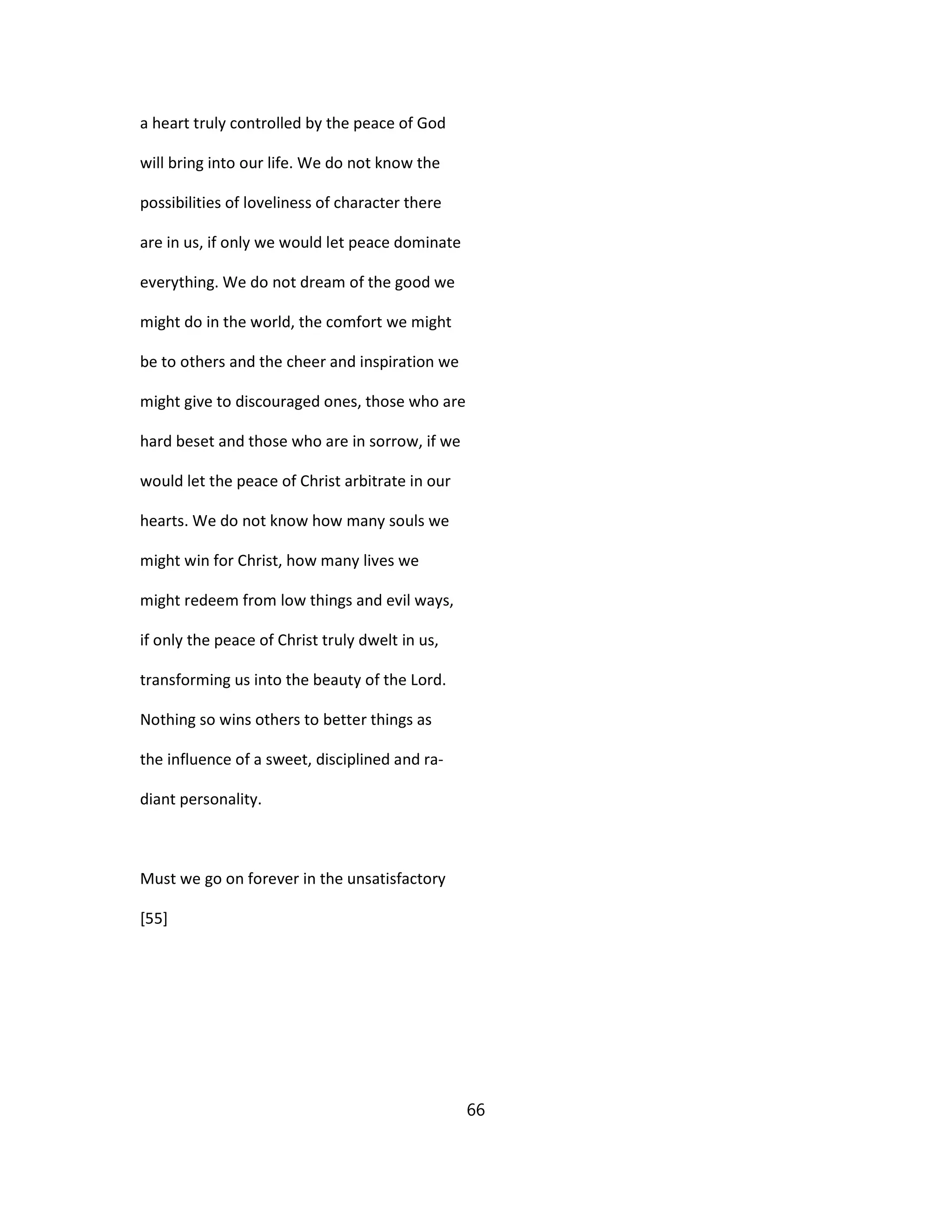 a heart truly controlled by the peace of God
will bring into our life. We do not know the
possibilities of loveliness of character there
are in us, if only we would let peace dominate
everything. We do not dream of the good we
might do in the world, the comfort we might
be to others and the cheer and inspiration we
might give to discouraged ones, those who are
hard beset and those who are in sorrow, if we
would let the peace of Christ arbitrate in our
hearts. We do not know how many souls we
might win for Christ, how many lives we
might redeem from low things and evil ways,
if only the peace of Christ truly dwelt in us,
transforming us into the beauty of the Lord.
Nothing so wins others to better things as
the influence of a sweet, disciplined and ra-
diant personality.
Must we go on forever in the unsatisfactory
[55]
66
 