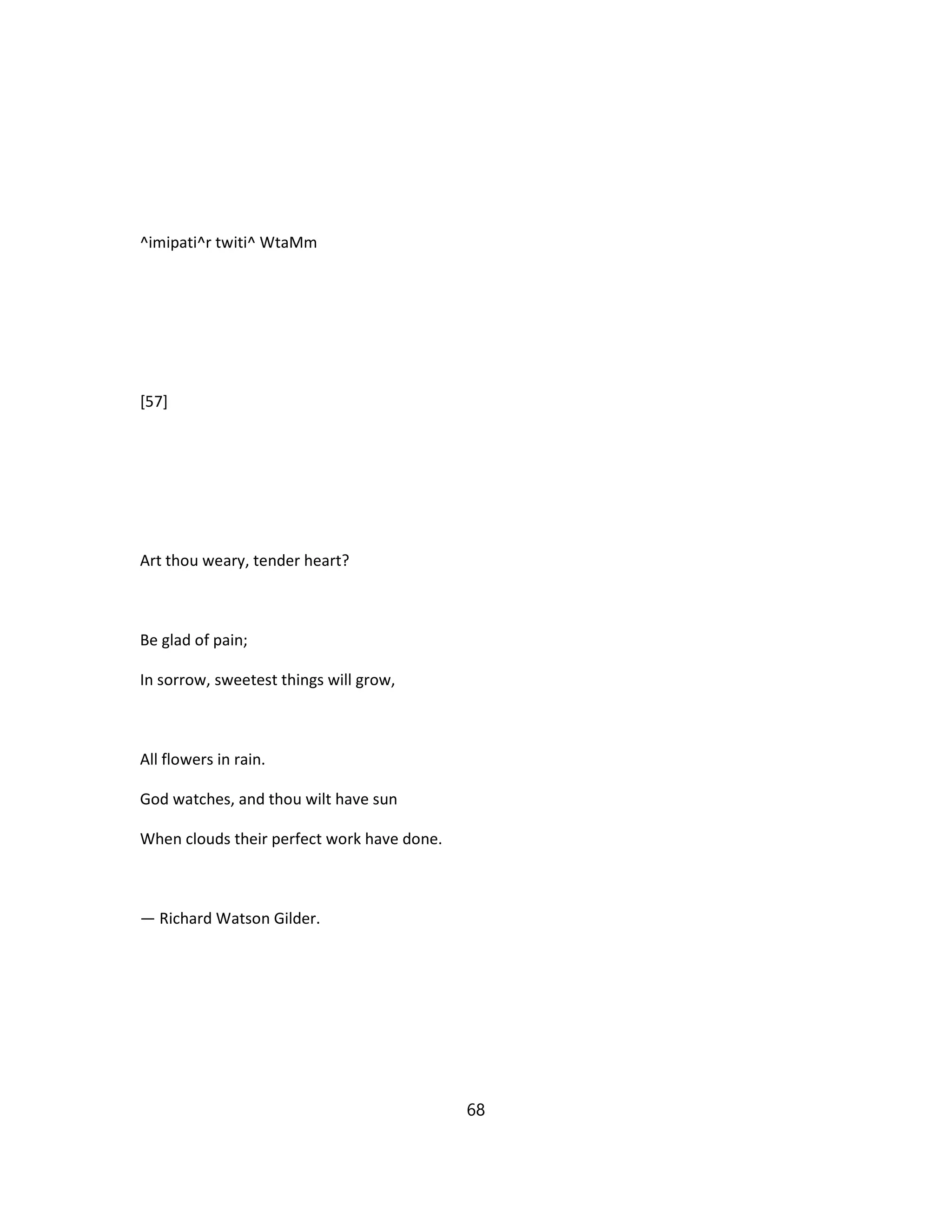 ^imipati^r twiti^ WtaMm
[57]
Art thou weary, tender heart?
Be glad of pain;
In sorrow, sweetest things will grow,
All flowers in rain.
God watches, and thou wilt have sun
When clouds their perfect work have done.
— Richard Watson Gilder.
68
 