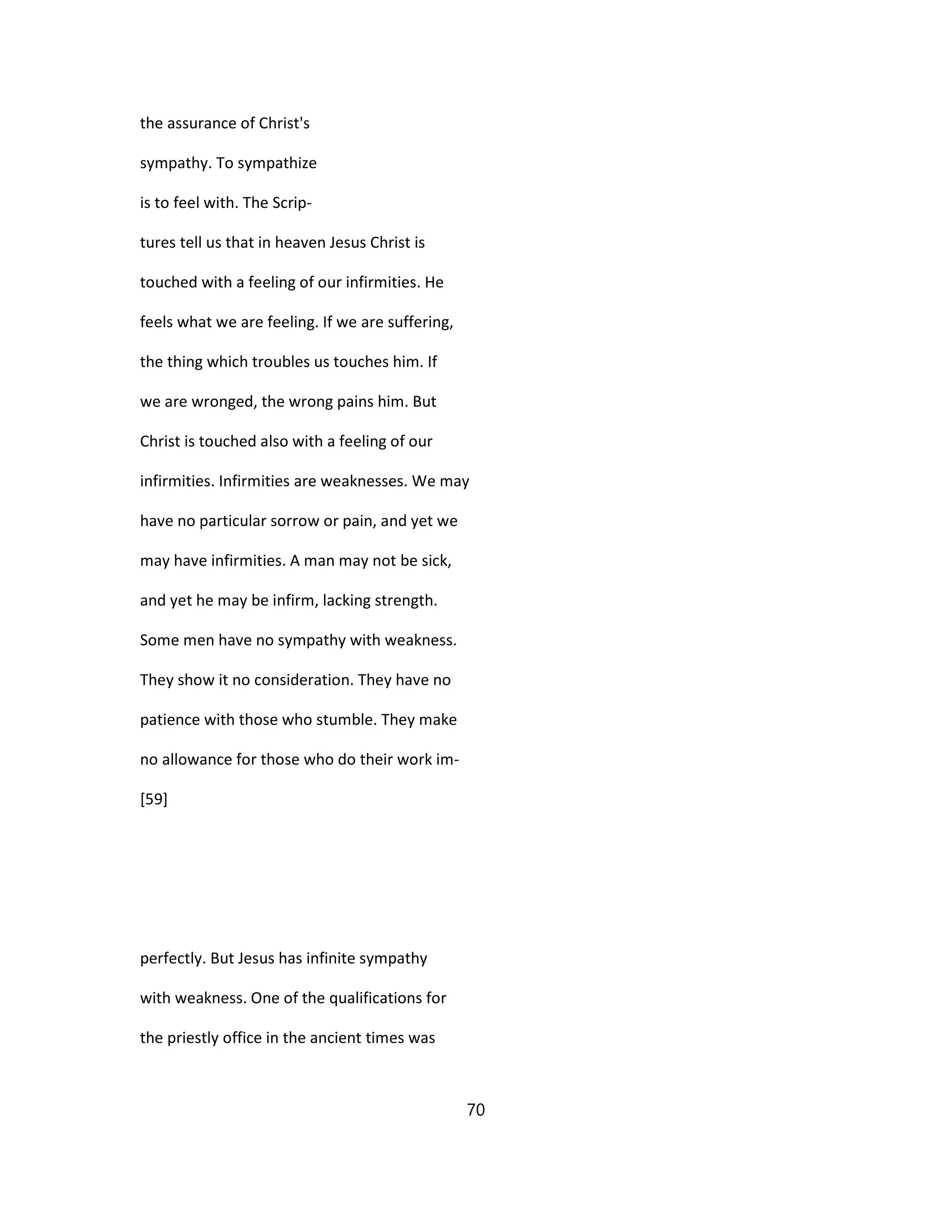the assurance of Christ's
sympathy. To sympathize
is to feel with. The Scrip-
tures tell us that in heaven Jesus Christ is
touched with a feeling of our infirmities. He
feels what we are feeling. If we are suffering,
the thing which troubles us touches him. If
we are wronged, the wrong pains him. But
Christ is touched also with a feeling of our
infirmities. Infirmities are weaknesses. We may
have no particular sorrow or pain, and yet we
may have infirmities. A man may not be sick,
and yet he may be infirm, lacking strength.
Some men have no sympathy with weakness.
They show it no consideration. They have no
patience with those who stumble. They make
no allowance for those who do their work im-
[59]
perfectly. But Jesus has infinite sympathy
with weakness. One of the qualifications for
the priestly office in the ancient times was
70
 