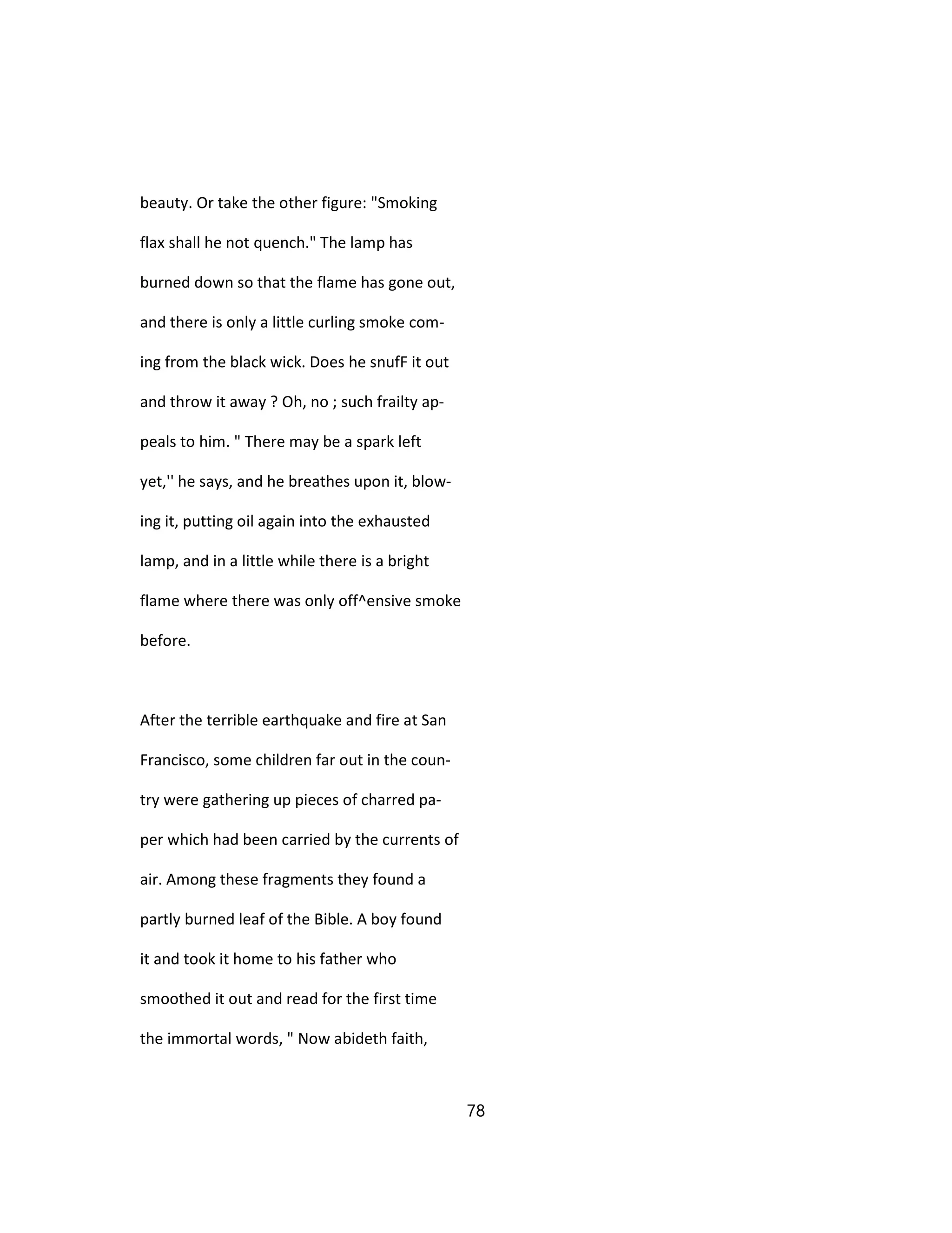 beauty. Or take the other figure: "Smoking
flax shall he not quench." The lamp has
burned down so that the flame has gone out,
and there is only a little curling smoke com-
ing from the black wick. Does he snufF it out
and throw it away ? Oh, no ; such frailty ap-
peals to him. " There may be a spark left
yet,'' he says, and he breathes upon it, blow-
ing it, putting oil again into the exhausted
lamp, and in a little while there is a bright
flame where there was only off^ensive smoke
before.
After the terrible earthquake and fire at San
Francisco, some children far out in the coun-
try were gathering up pieces of charred pa-
per which had been carried by the currents of
air. Among these fragments they found a
partly burned leaf of the Bible. A boy found
it and took it home to his father who
smoothed it out and read for the first time
the immortal words, " Now abideth faith,
78
 