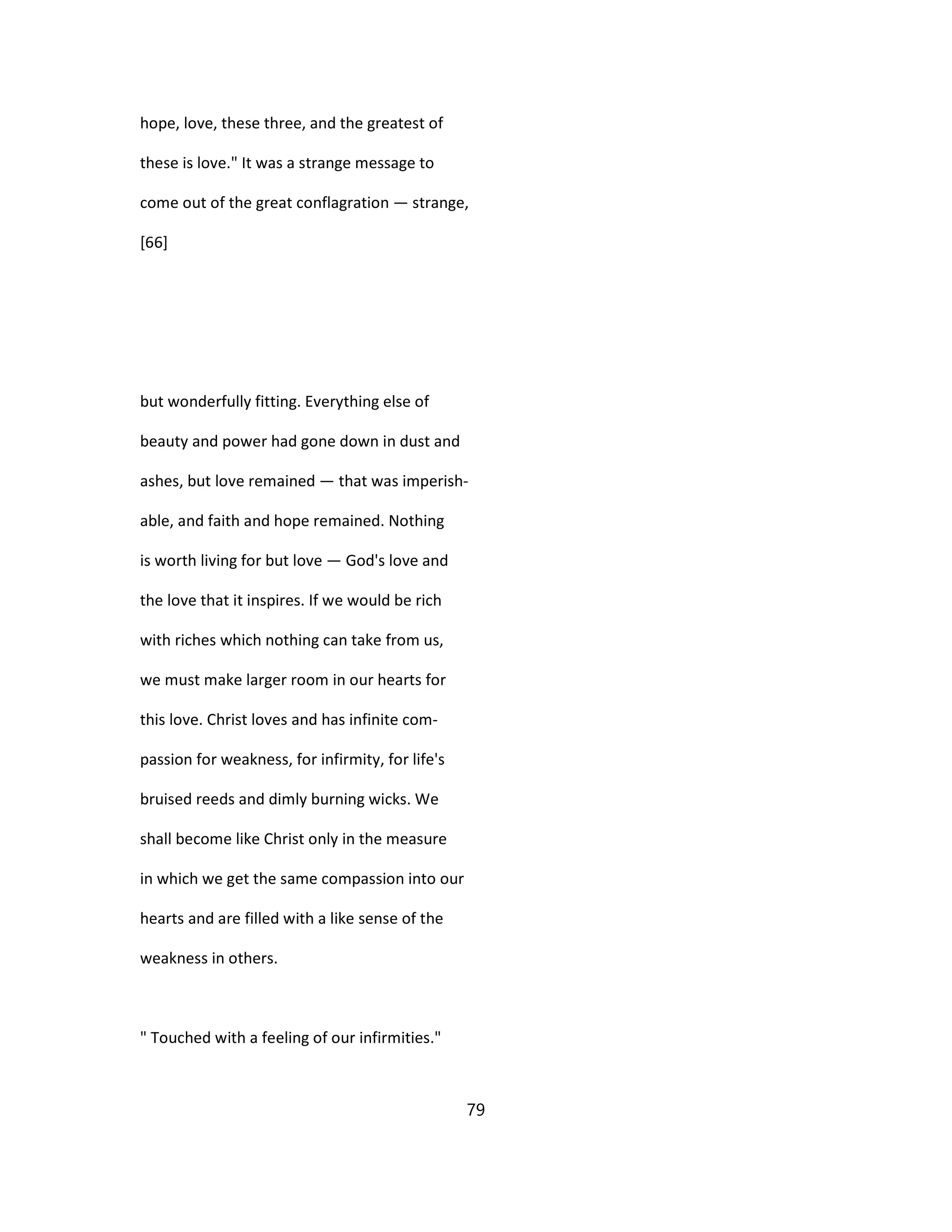 hope, love, these three, and the greatest of
these is love." It was a strange message to
come out of the great conflagration — strange,
[66]
but wonderfully fitting. Everything else of
beauty and power had gone down in dust and
ashes, but love remained — that was imperish-
able, and faith and hope remained. Nothing
is worth living for but love — God's love and
the love that it inspires. If we would be rich
with riches which nothing can take from us,
we must make larger room in our hearts for
this love. Christ loves and has infinite com-
passion for weakness, for infirmity, for life's
bruised reeds and dimly burning wicks. We
shall become like Christ only in the measure
in which we get the same compassion into our
hearts and are filled with a like sense of the
weakness in others.
" Touched with a feeling of our infirmities."
79
 