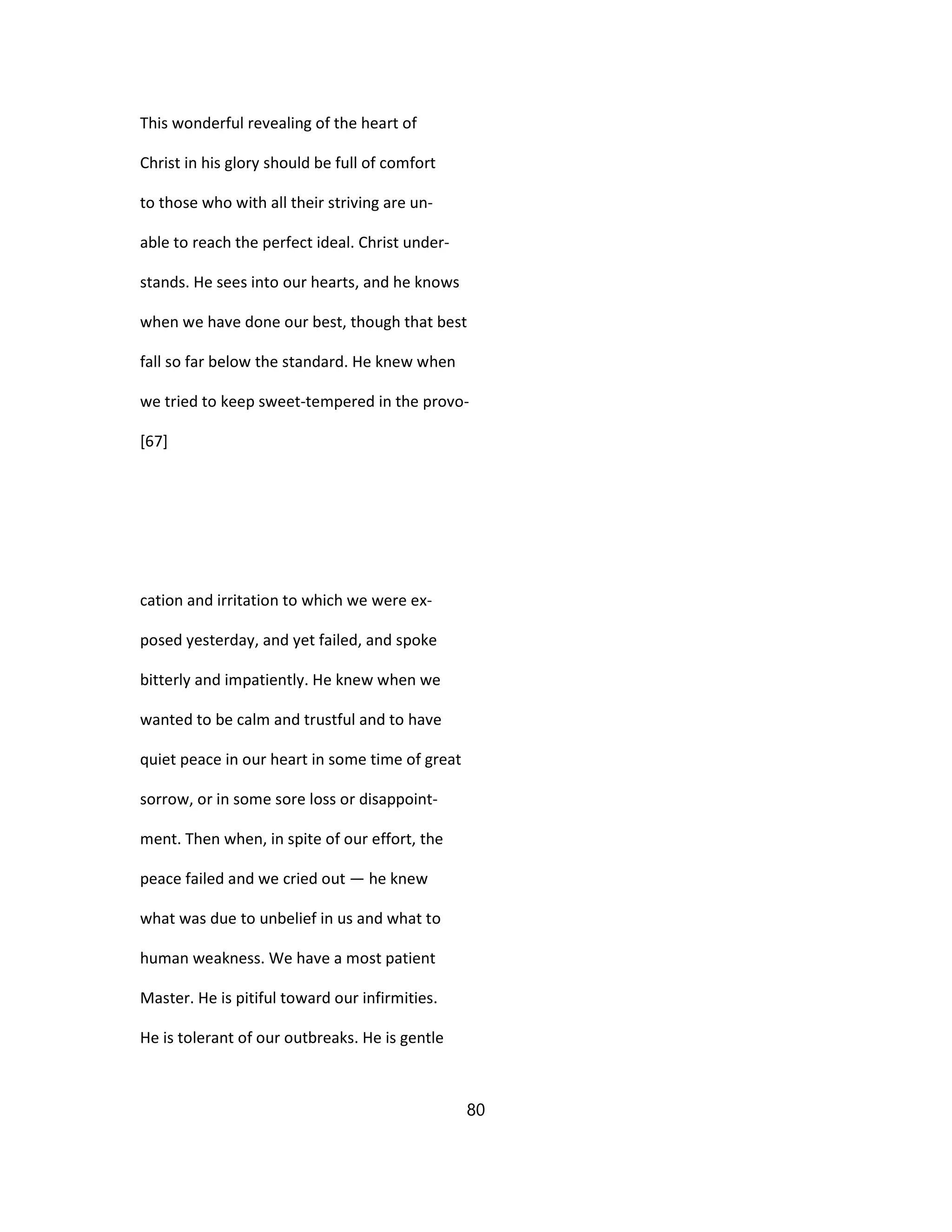 This wonderful revealing of the heart of
Christ in his glory should be full of comfort
to those who with all their striving are un-
able to reach the perfect ideal. Christ under-
stands. He sees into our hearts, and he knows
when we have done our best, though that best
fall so far below the standard. He knew when
we tried to keep sweet-tempered in the provo-
[67]
cation and irritation to which we were ex-
posed yesterday, and yet failed, and spoke
bitterly and impatiently. He knew when we
wanted to be calm and trustful and to have
quiet peace in our heart in some time of great
sorrow, or in some sore loss or disappoint-
ment. Then when, in spite of our effort, the
peace failed and we cried out — he knew
what was due to unbelief in us and what to
human weakness. We have a most patient
Master. He is pitiful toward our infirmities.
He is tolerant of our outbreaks. He is gentle
80
 