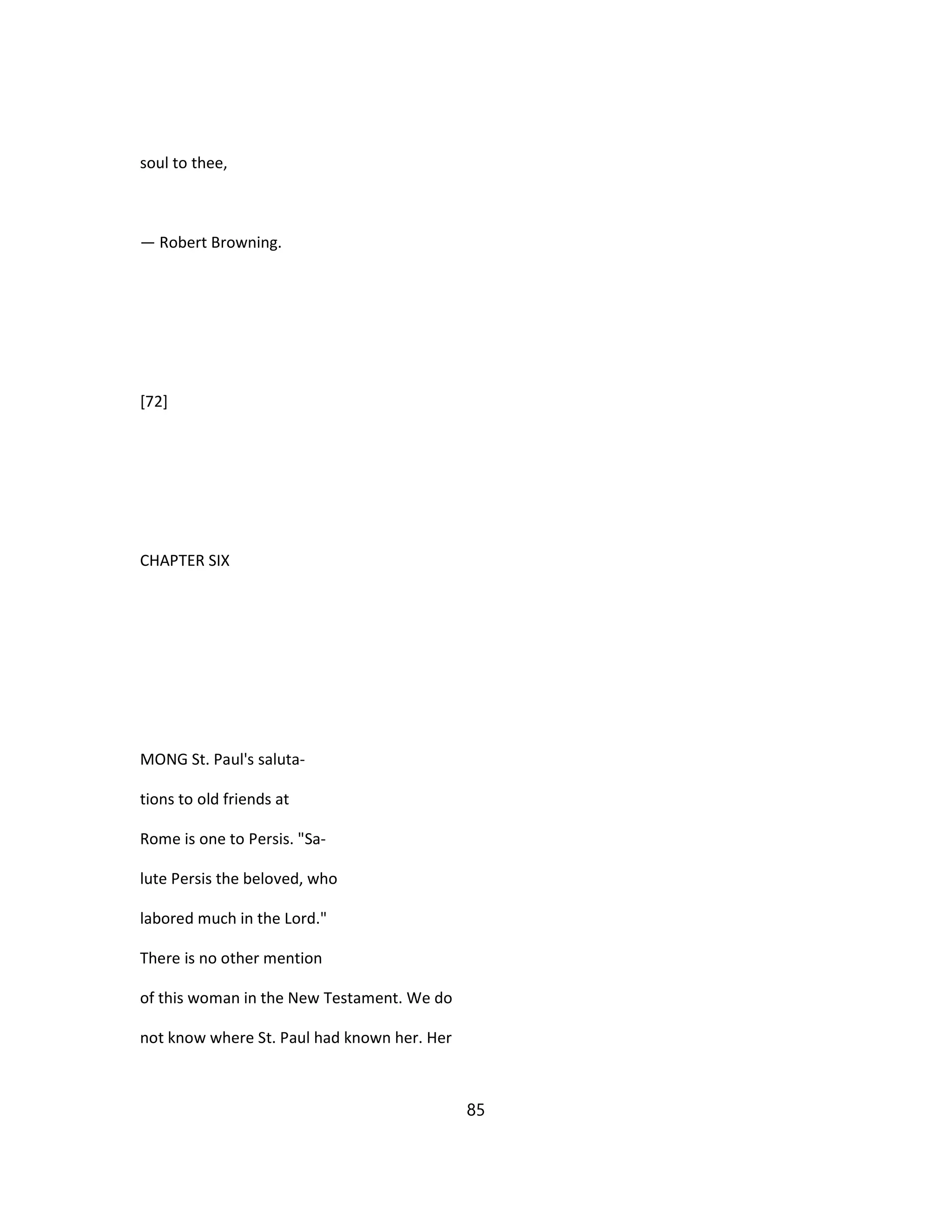 soul to thee,
— Robert Browning.
[72]
CHAPTER SIX
MONG St. Paul's saluta-
tions to old friends at
Rome is one to Persis. "Sa-
lute Persis the beloved, who
labored much in the Lord."
There is no other mention
of this woman in the New Testament. We do
not know where St. Paul had known her. Her
85
 