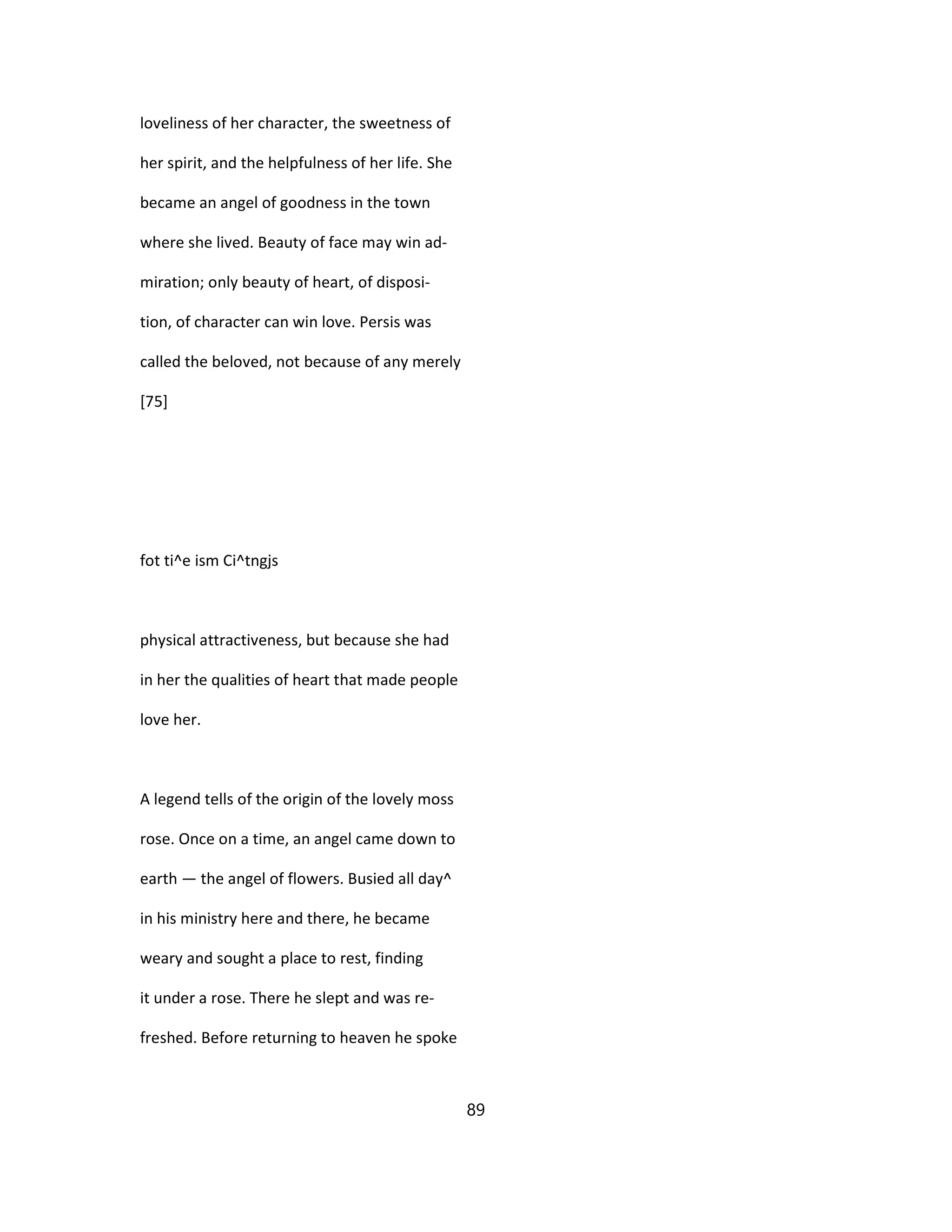 loveliness of her character, the sweetness of
her spirit, and the helpfulness of her life. She
became an angel of goodness in the town
where she lived. Beauty of face may win ad-
miration; only beauty of heart, of disposi-
tion, of character can win love. Persis was
called the beloved, not because of any merely
[75]
fot ti^e ism Ci^tngjs
physical attractiveness, but because she had
in her the qualities of heart that made people
love her.
A legend tells of the origin of the lovely moss
rose. Once on a time, an angel came down to
earth — the angel of flowers. Busied all day^
in his ministry here and there, he became
weary and sought a place to rest, finding
it under a rose. There he slept and was re-
freshed. Before returning to heaven he spoke
89
 