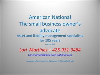 American National The small business owner’s advocate Asset and liability management specialists for 105 years Everett, WA Lori  Martinez – 425-931-3484 [email_address] Corporate offices located in Galveston, TX / Springfield, MO 