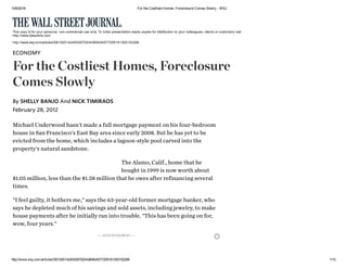 10/6/2016 For the Costliest Homes, Foreclosure Comes Slowly ­ WSJ
http://www.wsj.com/articles/SB10001424052970204369404577209181305152266 1/10
Michael Underwood hasn't made a full mortgage payment on his four-bedroom
house in San Francisco's East Bay area since early 2008. But he has yet to be
evicted from the home, which includes a lagoon-style pool carved into the
property's natural sandstone.
The Alamo, Calif., home that he
bought in 1999 is now worth about
$1.05 million, less than the $1.58 million that he owes after refinancing several
times.
"I feel guilty, it bothers me," says the 63-year-old former mortgage banker, who
says he depleted much of his savings and sold assets, including jewelry, to make
house payments after he initially ran into trouble. "This has been going on for,
wow, four years."
This copy is for your personal, non­commercial use only. To order presentation­ready copies for distribution to your colleagues, clients or customers visit
http://www.djreprints.com.
http://www.wsj.com/articles/SB10001424052970204369404577209181305152266
ECONOMY
For the Costliest Homes, Foreclosure
Comes Slowly
February 28, 2012
By SHELLY BANJO And NICK TIMIRAOS
–– ADVERTISEMENT ––
 
