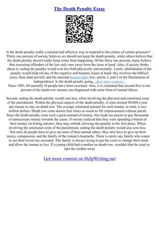 The Death Penalty Essay
Is the death penalty really a rational and effective way to respond to the crimes of certain prisoners?
Thirty one percent of society believes we should not keep the death penalty, while others believe that
the death penalty doesn't really keep crime from happening. Of the thirty one percent, many believe
that executing offenders of the law only runs away from the issue at hand. Also, if society thinks
about it, ending the penalty would cost less both physically and mentally. Lastly, abolishment of the
penalty would help rid any of the negative and humane issues at hand: this involves the biblical
verse; thou shalt not kill, and the national human rights law; article 3, and 5 of the Declaration of
Independence. Is the death penalty going...show more content...
Since 1983, 60 mentally ill people have been executed. Also, it is estimated that around five to ten
percent of the death row inmates are diagnosed with some form of mental illness.
Second, ending the death penalty would cost less, when involving the physical and emotional costs
of the punishment. Within the physical aspects of the death penalty, it costs around 90,000 a year
per inmate to stay on death row. The average estimated amount for each inmate, in total, is two
million dollars. Death row costs almost four times as much as life imprisonment without parole.
Since the death penalty costs such a great amount of money, this leads tax payers to pay thousands
of unnecessary money towards the cause. If society realized that they were spending a bunch of
their money on killing inmates, they may rethink allowing the penalty in the first place. When
involving the emotional costs of the punishment, ending the death penalty would also cost less.
Not only do people have to give up some of their annual salary, they also have to give up their
mercy, compassion, and the family of the inmate's heartache. There is rarely any family who wants
to see their loved one executed. The family is always trying to get the court to change their mind
and allow the inmate to live. If a young child had a mother on death row, wouldn't that be cruel to
take the mother away
Get more content on HelpWriting.net
 