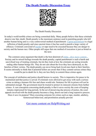 The Death Penalty Discussion Essay
The Death Penalty Discussion
In today's world terrible crimes are being committed daily. Many people believe that these criminals
deserve one fate; death. Death penalty is the maximum sentence used in punishing people who kill
another human being and is a very controversial method of punishment. Capital punishment is a legal
infliction of death penalty and since ancient times it has bee used to punish a large variety of
offences. Criminals convicted of murder or rape need to be executed because they are danger to
society and the human race. Other people still argue that one method of execution is just as brutal as
the next.
The common sense argument that death is the best deterrent of crime...show more content...
Society and its mixed feelings towards the death penalty; capital punishment is such a harsh and
uncivilised way of treating criminals, but do they look at how the criminals are acting towards
ending other human beings life. They do not care about the lives they have destroyed, or, the
families of their victims. The death penalty can never bring back loved ones back to their families.
It seems rationally to think that if potential killers are aware that if they commit serious crimes they
would be put to death for it, they are less likely to commit these crimes again.
The concept of retribution and justice should bestow to society. This is imperative for peace to be
maintained and that justice is served. If criminals were allowed to get away with such a serious
crime as taking a humans life fear and chaos would rule. Sentence for life in prison will not be
substantial enough. The government must be trusted to protect its innocent citizens from further
crimes. A vast conception concerning death penalty is that it saves society the costs of keeping
inmates imprisoned for long periods. In the act of preserving due process of justice, the court
appeals involved with the death penalty becomes a long, drawn out and a long expensive process.
Does it save its purpose? Does executing someone for crimes such as rape, murder, adultery,
homosexual behaviour, and prostitution actually prevent
Get more content on HelpWriting.net
 