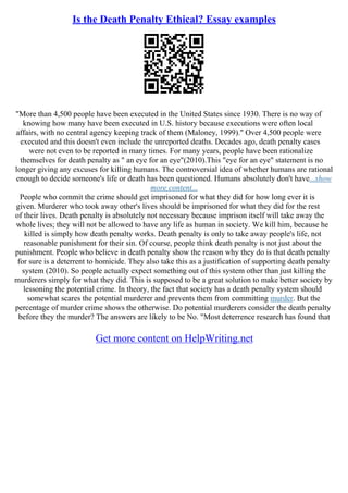 Is the Death Penalty Ethical? Essay examples
"More than 4,500 people have been executed in the United States since 1930. There is no way of
knowing how many have been executed in U.S. history because executions were often local
affairs, with no central agency keeping track of them (Maloney, 1999)." Over 4,500 people were
executed and this doesn't even include the unreported deaths. Decades ago, death penalty cases
were not even to be reported in many times. For many years, people have been rationalize
themselves for death penalty as " an eye for an eye"(2010).This "eye for an eye" statement is no
longer giving any excuses for killing humans. The controversial idea of whether humans are rational
enough to decide someone's life or death has been questioned. Humans absolutely don't have...show
more content...
People who commit the crime should get imprisoned for what they did for how long ever it is
given. Murderer who took away other's lives should be imprisoned for what they did for the rest
of their lives. Death penalty is absolutely not necessary because imprison itself will take away the
whole lives; they will not be allowed to have any life as human in society. We kill him, because he
killed is simply how death penalty works. Death penalty is only to take away people's life, not
reasonable punishment for their sin. Of course, people think death penalty is not just about the
punishment. People who believe in death penalty show the reason why they do is that death penalty
for sure is a deterrent to homicide. They also take this as a justification of supporting death penalty
system (2010). So people actually expect something out of this system other than just killing the
murderers simply for what they did. This is supposed to be a great solution to make better society by
lessoning the potential crime. In theory, the fact that society has a death penalty system should
somewhat scares the potential murderer and prevents them from committing murder. But the
percentage of murder crime shows the otherwise. Do potential murderers consider the death penalty
before they the murder? The answers are likely to be No. "Most deterrence research has found that
Get more content on HelpWriting.net
 