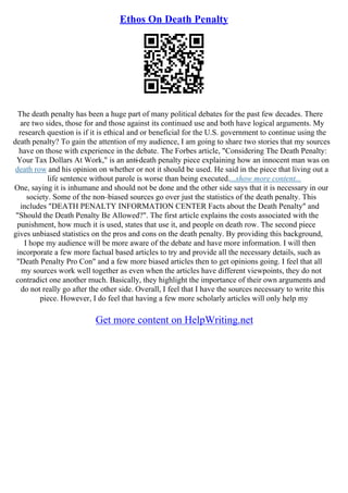 Ethos On Death Penalty
The death penalty has been a huge part of many political debates for the past few decades. There
are two sides, those for and those against its continued use and both have logical arguments. My
research question is if it is ethical and or beneficial for the U.S. government to continue using the
death penalty? To gain the attention of my audience, I am going to share two stories that my sources
have on those with experience in the debate. The Forbes article, "Considering The Death Penalty:
Your Tax Dollars At Work," is an anti
–death penalty piece explaining how an innocent man was on
death row and his opinion on whether or not it should be used. He said in the piece that living out a
life sentence without parole is worse than being executed....show more content...
One, saying it is inhumane and should not be done and the other side says that it is necessary in our
society. Some of the non–biased sources go over just the statistics of the death penalty. This
includes "DEATH PENALTY INFORMATION CENTER Facts about the Death Penalty" and
"Should the Death Penalty Be Allowed?". The first article explains the costs associated with the
punishment, how much it is used, states that use it, and people on death row. The second piece
gives unbiased statistics on the pros and cons on the death penalty. By providing this background,
I hope my audience will be more aware of the debate and have more information. I will then
incorporate a few more factual based articles to try and provide all the necessary details, such as
"Death Penalty Pro Con" and a few more biased articles then to get opinions going. I feel that all
my sources work well together as even when the articles have different viewpoints, they do not
contradict one another much. Basically, they highlight the importance of their own arguments and
do not really go after the other side. Overall, I feel that I have the sources necessary to write this
piece. However, I do feel that having a few more scholarly articles will only help my
Get more content on HelpWriting.net
 