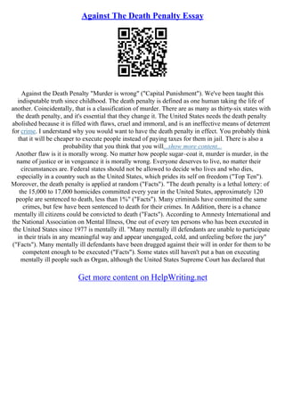 Against The Death Penalty Essay
Against the Death Penalty "Murder is wrong" ("Capital Punishment"). We've been taught this
indisputable truth since childhood. The death penalty is defined as one human taking the life of
another. Coincidentally, that is a classification of murder. There are as many as thirty
–six states with
the death penalty, and it's essential that they change it. The United States needs the death penalty
abolished because it is filled with flaws, cruel and immoral, and is an ineffective means of deterrent
for crime. I understand why you would want to have the death penalty in effect. You probably think
that it will be cheaper to execute people instead of paying taxes for them in jail. There is also a
probability that you think that you will...show more content...
Another flaw is it is morally wrong. No matter how people sugar–coat it, murder is murder, in the
name of justice or in vengeance it is morally wrong. Everyone deserves to live, no matter their
circumstances are. Federal states should not be allowed to decide who lives and who dies,
especially in a country such as the United States, which prides its self on freedom ("Top Ten").
Moreover, the death penalty is applied at random ("Facts"). "The death penalty is a lethal lottery: of
the 15,000 to 17,000 homicides committed every year in the United States, approximately 120
people are sentenced to death, less than 1%" ("Facts"). Many criminals have committed the same
crimes, but few have been sentenced to death for their crimes. In Addition, there is a chance
mentally ill citizens could be convicted to death ("Facts"). According to Amnesty International and
the National Association on Mental Illness, One out of every ten persons who has been executed in
the United States since 1977 is mentally ill. "Many mentally ill defendants are unable to participate
in their trials in any meaningful way and appear unengaged, cold, and unfeeling before the jury"
("Facts"). Many mentally ill defendants have been drugged against their will in order for them to be
competent enough to be executed ("Facts"). Some states still haven't put a ban on executing
mentally ill people such as Organ, although the United States Supreme Court has declared that
Get more content on HelpWriting.net
 
