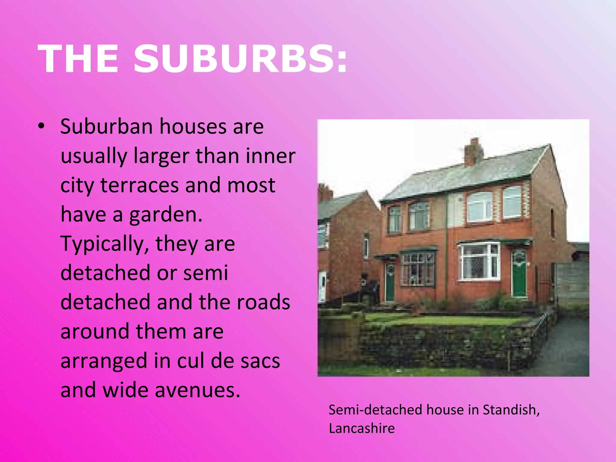 THE SUBURBS: Suburban houses are usually larger than inner city terraces and most have a garden. Typically, they are detached or semi detached and the roads around them are arranged in cul de sacs and wide avenues.  Semi-detached house in Standish, Lancashire 