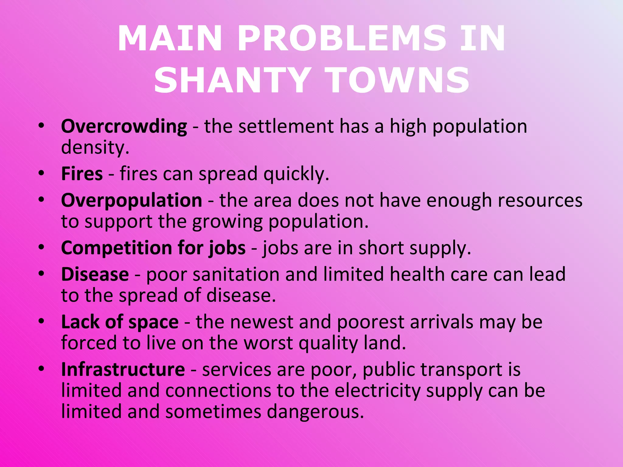 MAIN PROBLEMS IN SHANTY TOWNS Overcrowding  - the settlement has a high population density. Fires  - fires can spread quickly. Overpopulation  - the area does not have enough resources to support the growing population. Competition for jobs  - jobs are in short supply. Disease  - poor sanitation and limited health care can lead to the spread of disease. Lack of space  - the newest and poorest arrivals may be forced to live on the worst quality land. Infrastructure  - services are poor, public transport is limited and connections to the electricity supply can be limited and sometimes dangerous. 