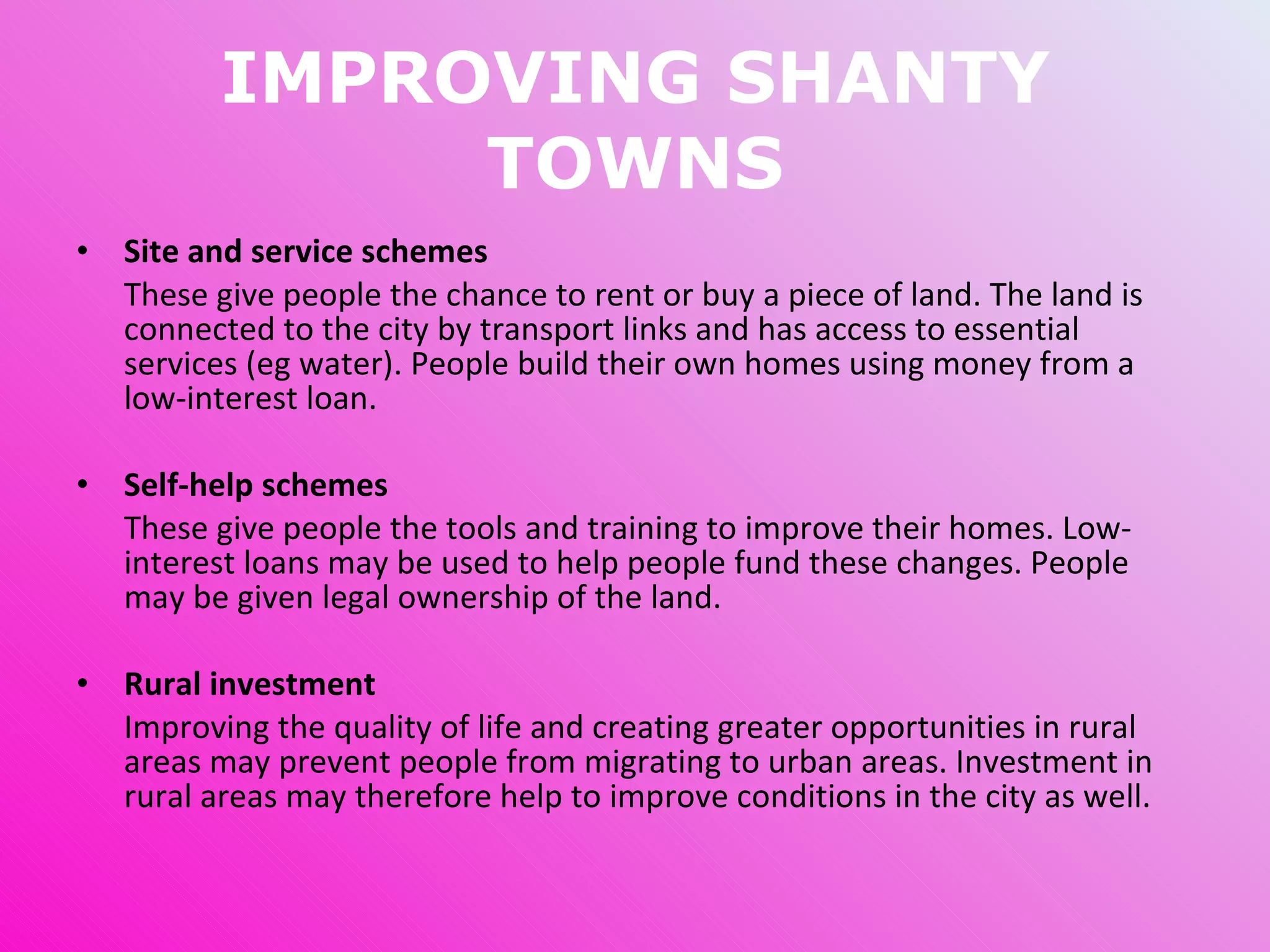 IMPROVING SHANTY TOWNS Site and service schemes These give people the chance to rent or buy a piece of land. The land is connected to the city by transport links and has access to essential services (eg water). People build their own homes using money from a low-interest loan. Self-help schemes These give people the tools and training to improve their homes. Low-interest loans may be used to help people fund these changes.  People may be given legal ownership of the land. Rural investment Improving the quality of life and creating greater opportunities in rural areas may prevent people from migrating to urban areas. Investment in rural areas may therefore help to improve conditions in the city as well. 