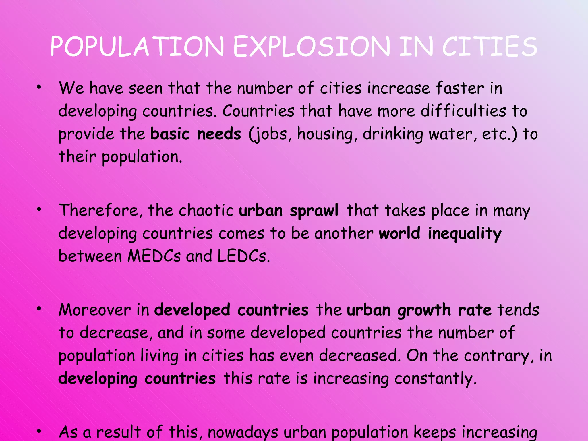 POPULATION EXPLOSION IN CITIES We have seen that the number of cities increase faster in developing countries. Countries that have more difficulties to provide the  basic needs  (jobs, housing, drinking water, etc.) to their population. Therefore, the chaotic  urban sprawl  that takes place in many developing countries comes to be another  world inequality  between MEDCs and LEDCs. Moreover in  developed countries  the  urban growth rate  tends to decrease, and in some developed countries the number of population living in cities has even decreased. On the contrary, in  developing countries  this rate is increasing constantly. As a result of this, nowadays urban population keeps increasing around the world but  is growing twice as fast as  in developed countries.   