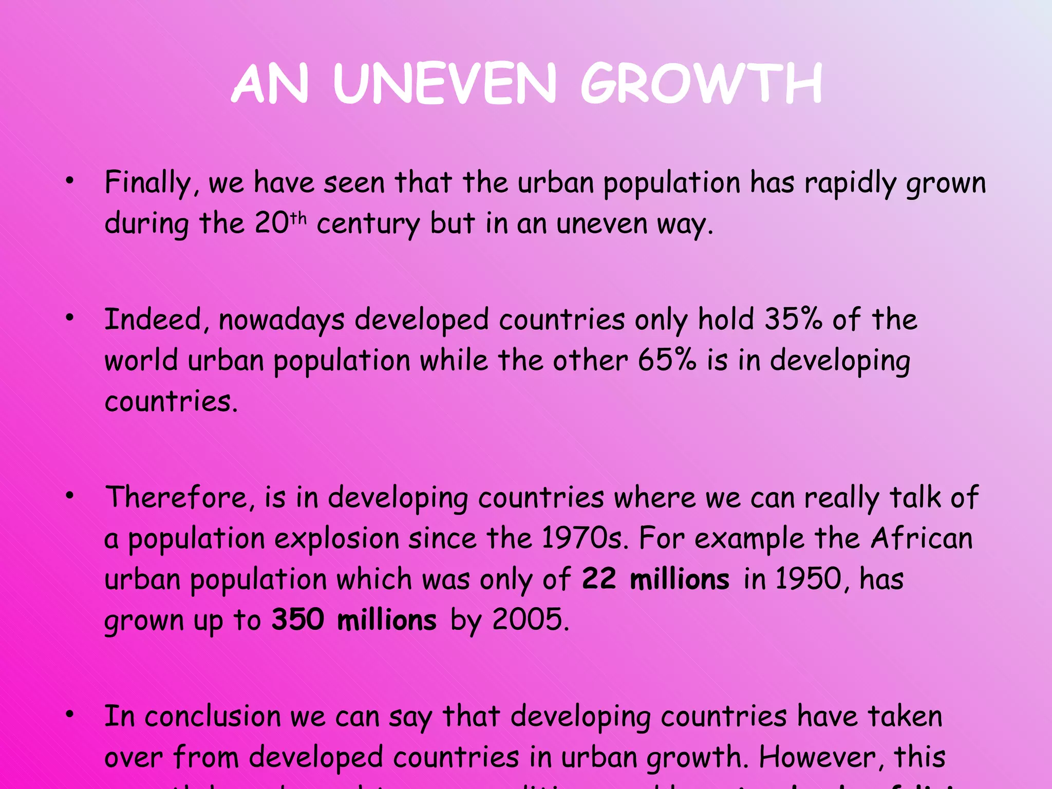 AN UNEVEN GROWTH Finally, we have seen that the urban population has rapidly grown during the 20 th  century but in an uneven way. Indeed, nowadays developed countries only hold 35% of the world urban population while the other 65% is in developing countries. Therefore, is in developing countries where we can really talk of a population explosion since the 1970s. For example the African urban population which was only of  22 millions  in 1950, has grown up to  350 millions  by 2005. In conclusion we can say that developing countries have taken over from developed countries in urban growth. However, this growth have brought poor conditions and low  standards of living  in LEDCs cities. 