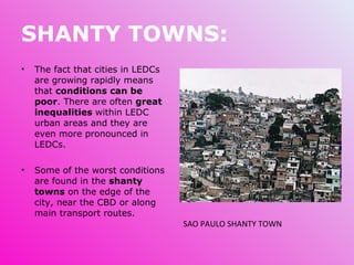 SHANTY TOWNS: The fact that cities in LEDCs are growing rapidly means that  conditions can be poor . There are often  great inequalities  within LEDC urban areas and they are even more pronounced in LEDCs. Some of the worst conditions are found in the  shanty towns  on the edge of the city, near the CBD or along main transport routes. SAO PAULO SHANTY TOWN 