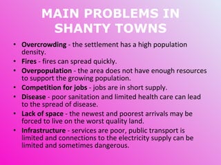 MAIN PROBLEMS IN SHANTY TOWNS Overcrowding  - the settlement has a high population density. Fires  - fires can spread quickly. Overpopulation  - the area does not have enough resources to support the growing population. Competition for jobs  - jobs are in short supply. Disease  - poor sanitation and limited health care can lead to the spread of disease. Lack of space  - the newest and poorest arrivals may be forced to live on the worst quality land. Infrastructure  - services are poor, public transport is limited and connections to the electricity supply can be limited and sometimes dangerous. 