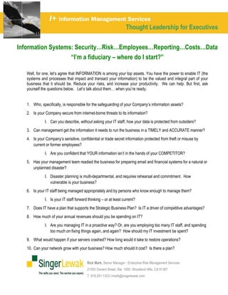 I+ Information Management Services
                                                                      Thought Leadership for Executives
    
Information Systems: Security…Risk…Employees…Reporting…Costs…Data
                   “I’m a fiduciary – where do I start?”

   Well, for one, let’s agree that INFORMATION is among your top assets. You have the power to enable IT (the
   systems and processes that impact and transact your information) to be the valued and integral part of your
   business that it should be. Reduce your risks, and increase your productivity. We can help. But first, ask
   yourself the questions below. Let’s talk about them… when you’re ready.


   1. Who, specifically, is responsible for the safeguarding of your Company’s information assets?
   2. Is your Company secure from internet-borne threats to its information?
                 I. Can you describe, without asking your IT staff, how your data is protected from outsiders?
   3. Can management get the information it needs to run the business in a TIMELY and ACCURATE manner?
   4. Is your Company’s sensitive, confidential or trade secret information protected from theft or misuse by
      current or former employees?
                 I. Are you confident that YOUR information isn’t in the hands of your COMPETITOR?
   5. Has your management team readied the business for preparing email and financial systems for a natural or
      unplanned disaster?
                 I. Disaster planning is multi-departmental, and requires rehearsal and commitment. How
                    vulnerable is your business?
   6. Is your IT staff being managed appropriately and by persons who know enough to manage them?
                 I. Is your IT staff forward thinking – or at least current?
   7. Does IT have a plan that supports the Strategic Business Plan? Is IT a driver of competitive advantages?
   8. How much of your annual revenues should you be spending on IT?
                 I. Are you managing IT in a proactive way? Or, are you employing too many IT staff, and spending
                    too much on fixing things again, and again? How should my IT investment be spent?
   9. What would happen if your servers crashed? How long would it take to restore operations?
   10. Can your network grow with your business? How much should it cost? Is there a plan?


                                            Rick Mark, Senior Manager - Enterprise Risk Management Services
                                            21550 Oxnard Street, Ste. 1000. Woodland Hills, CA 91367
                                            T. 818.251.1323/ rmark@singerlewak.com
 