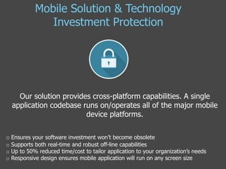 Our solution provides cross-platform capabilities. A single
application codebase runs on/operates all of the major mobile
device platforms.
o Ensures your software investment won’t become obsolete
o Supports both real-time and robust off-line capabilities
o Up to 50% reduced time/cost to tailor application to your organization’s needs
o Responsive design ensures mobile application will run on any screen size
Mobile Solution & Technology
Investment Protection
 